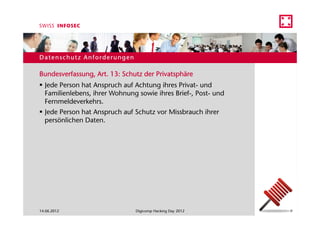 Datenschutz Anforderungen

Bundesverfassung, Art. 13: Schutz der Privatsphäre
  Jede Person hat Anspruch auf Achtung ihres Privat- und
  Familienlebens, ihrer Wohnung sowie ihres Brief-, Post- und
  Fernmeldeverkehrs.
  Jede Person hat Anspruch auf Schutz vor Missbrauch ihrer
  persönlichen Daten.




14.06.2012                     Digicomp Hacking Day 2012        9
 