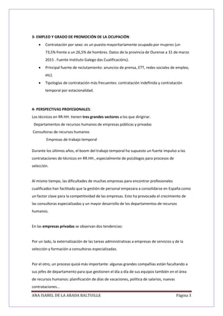 ANA ISABEL DE LA ARADA BALTUILLE Página 3
3- EMPLEO Y GRADO DE PROMOCIÓN DE LA OCUPACIÓN:
 Contratación por sexo: es un puesto mayoritariamente ocupado por mujeres (un
73,5% frente a un 26,5% de hombres. Datos de la provincia de Ourense a 31 de marzo
2015 . Fuente Instituto Galego das Cualificacións).
 Principal fuente de reclutamiento: anuncios de prensa, ETT, redes sociales de empleo,
etc).
 Tipologías de contratación más frecuentes: contratación indefinida y contratación
temporal por estacionalidad.
4- PERSPECTIVAS PROFESIONALES:
Los técnicos en RR.HH. tienen tres grandes sectores a los que dirigirse:
Departamentos de recursos humanos de empresas públicas y privadas
Consultoras de recursos humanos
Empresas de trabajo temporal
Durante los últimos años, el boom del trabajo temporal ha supuesto un fuerte impulso a las
contrataciones de técnicos en RR.HH., especialmente de psicólogos para procesos de
selección.
Al mismo tiempo, las dificultades de muchas empresas para encontrar profesionales
cualificados han facilitado que la gestión de personal empezara a consolidarse en España como
un factor clave para la competitividad de las empresas. Esto ha provocado el crecimiento de
las consultoras especializadas y un mayor desarrollo de los departamentos de recursos
humanos.
En las empresas privadas se observan dos tendencias:
Por un lado, la externalización de las tareas administrativas a empresas de servicios y de la
selección y formación a consultoras especializadas.
Por el otro, un proceso quizá más importante: algunas grandes compañías están facultando a
sus jefes de departamento para que gestionen el día a día de sus equipos también en el área
de recursos humanos: planificación de días de vacaciones, política de salarios, nuevas
contrataciones...
 