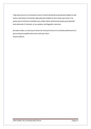 ANA ISABEL DE LA ARADA BALTUILLE Página 4
Todo esto ocurre en un momento en que el número de personas que buscan empleo en este
sector y que tienen la formación adecuada para trabajar en él es mayor que nunca. Y no
parece que en el futuro inmediato vaya a haber oferta suficiente de puestos para absorber
tanta demanda. El mercado, en una palabra, está llegando a saturarse.
De todos modos, es cierto que el sector de recursos humanos es un ámbito profesional en el
que la empresa española tiene aún mucho por hacer.
(Fuente Laboris)
 