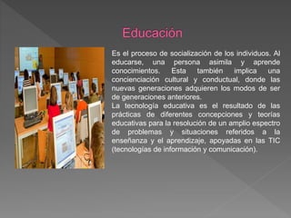 Es el proceso de socialización de los individuos. Al
educarse, una persona asimila y aprende
conocimientos. Esta también implica una
concienciación cultural y conductual, donde las
nuevas generaciones adquieren los modos de ser
de generaciones anteriores.
La tecnología educativa es el resultado de las
prácticas de diferentes concepciones y teorías
educativas para la resolución de un amplio espectro
de problemas y situaciones referidos a la
enseñanza y el aprendizaje, apoyadas en las TIC
(tecnologías de información y comunicación).
 