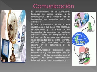 El funcionamiento de las sociedades
humanas es posible gracias a la
comunicación. Esta consiste en el
intercambio de mensajes entre los
individuos.
El acto de comunicar es un proceso
complejo en el que dos o más personas
se relacionan y, a través de un
intercambio de mensajes con códigos
similares, tratan de comprenderse e
influirse de forma que sus objetivos
sean aceptados en la forma prevista,
utilizando un canal que actúa de
soporte en la transmisión de la
información.
La comunicación constituye una
característica y una necesidad de las
personas y de las sociedades con el
objetivo de poder intercambiarse
informaciones y relacionarse entre sí.
 