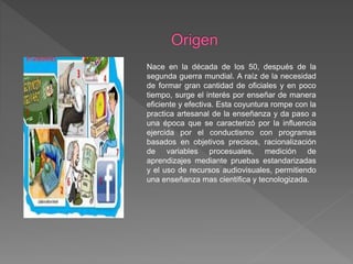 Nace en la década de los 50, después de la
segunda guerra mundial. A raíz de la necesidad
de formar gran cantidad de oficiales y en poco
tiempo, surge el interés por enseñar de manera
eficiente y efectiva. Esta coyuntura rompe con la
practica artesanal de la enseñanza y da paso a
una época que se caracterizó por la influencia
ejercida por el conductismo con programas
basados en objetivos precisos, racionalización
de variables procesuales, medición de
aprendizajes mediante pruebas estandarizadas
y el uso de recursos audiovisuales, permitiendo
una enseñanza mas científica y tecnologizada.
 