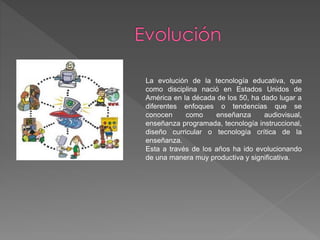 La evolución de la tecnología educativa, que
como disciplina nació en Estados Unidos de
América en la década de los 50, ha dado lugar a
diferentes enfoques o tendencias que se
conocen como enseñanza audiovisual,
enseñanza programada, tecnología instruccional,
diseño curricular o tecnología crítica de la
enseñanza.
Esta a través de los años ha ido evolucionando
de una manera muy productiva y significativa.
 