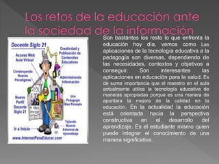 Son bastantes los resto lo que enfrenta la
educación hoy día, vemos como Las
aplicaciones de la tecnología educativa a la
pedagogía son diversas, dependiendo de
las necesidades, contextos y objetivos a
conseguir. Son interesantes las
aplicaciones en educación para la salud. Es
de suma importancia que el maestro en el aula
actualmente utilice la tecnología educativa de
maneras apropiadas porque es una manera de
apuntara la mejora de la calidad en la
educación. En la actualidad la educación
está orientada hacia la perspectiva
constructiva en el desarrollo del
aprendizaje. Es el estudiante mismo quien
puede integrar el conocimiento de una
manera significativa.
.
 