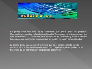  Se puede decir que esta es la separación que existe entre las personas
(Comunidades, estados, países) que utilizan las Tecnologías de la información y las
comunicaciones (TIC) como una parte rutinaria de su vida diaria y aquellas que no
tienen acceso a las mismas y que aunque las tengan no saben como utilizarlas.
 La brecha digital es para las TIC lo mismo que es el cáncer o el sida para la
medicina. Una enfermedad que eliminando poco a poco los países pobres de los
beneficios de las Tecnologías y del progreso económico.
 