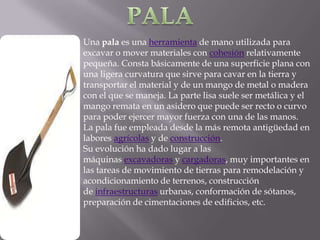 Una pala es una herramienta de mano utilizada para
excavar o mover materiales con cohesión relativamente
pequeña. Consta básicamente de una superficie plana con
una ligera curvatura que sirve para cavar en la tierra y
transportar el material y de un mango de metal o madera
con el que se maneja. La parte lisa suele ser metálica y el
mango remata en un asidero que puede ser recto o curvo
para poder ejercer mayor fuerza con una de las manos.
La pala fue empleada desde la más remota antigüedad en
labores agrícolas y de construcción.
Su evolución ha dado lugar a las
máquinas excavadoras y cargadoras, muy importantes en
las tareas de movimiento de tierras para remodelación y
acondicionamiento de terrenos, construcción
de infraestructuras urbanas, conformación de sótanos,
preparación de cimentaciones de edificios, etc.
 