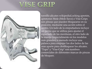 tornillo alicates wikipediaLocking apretón,
apretones Mole (Mole llave) o Vise-Grips
son pinzas que pueden bloquearse en su
posición, mediante una acción sobre el
centro. Un lado de la empuñadura incluye
un perno que se utiliza para ajustar el
espaciado de las mordazas, el otro lado de
la manija (especialmente en los modelos
más grandes) a menudo incluye una
palanca para empujar los dos lados de las
asas aparte para desbloquear los alicates.
"Topo" y "Vise-Grip" son nombres
comerciales de diferentes marcas de pinzas
de bloqueo.
 