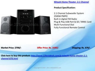 Mitashi Home Theater -2.1 Channel

                                                            Product Specification:

                                                            2.1 Channel Subwoofer System
                                                            2500W PMPO
                                                            Built in digital FM Radio
                                                            Plug & Play USB Port & SD / MMC Card
                                                            Multi Functional Dial
                                                            Fully Functional Remote Control




Market Price: 2790/-                Offer Price: Rs. 2590/-                   Shipping: Rs. 670/-


Click here to buy this product: http://www.22bestdeals.com/p-mitashi-home-theater-2.1-
channel-878.html


                                Copyright © 2010 - 2011 22bestdeals.com
 