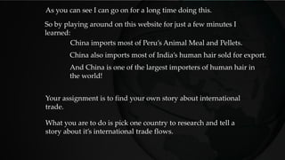 China imports most of Peru’s Animal Meal and Pellets.
So by playing around on this website for just a few minutes I
learned:
China also imports most of India’s human hair sold for export.
And China is one of the largest importers of human hair in
the world!
Your assignment is to find your own story about international
trade.
As you can see I can go on for a long time doing this.
What you are to do is pick one country to research and tell a
story about it’s international trade flows.
 