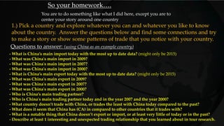 - What is China’s main import today with the most up to date data? (might only be 2015)
- What was China's main import in 2009?
- What was China's main import in 2007?
- What was China's main import in 2000?
- What is China’s main export today with the most up to date data? (might only be 2015)
- What was China's main export in 2009?
- What was China's main export in 2007?
- What was China's main export in 2000?
- Who is China’s main trading partner?
- Who is China's main trading partner today and in the year 2007 and the year 2000?
- What country doesn’t trade with China, or trades the least with China today compared to the past?
- What does it seem that China has (CA) in compared to other countries that it trades with?
- What is a notable thing that China doesn’t export or import, or at least very little of today or in the past?
- Describe at least 1 interesting and unexpected trading relationship that you learned about in tour research.
Questions to answer: (using China as an example country)
So your homework….
You are to do something like what I did here, except you are to
center your story around one country
1.) Pick a country and explore whatever you can and whatever you like to know
about the country. Answer the questions below and find some connections and try
to make a story or show some patterns of trade that you notice with your country.
 