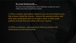 So your homework….
You are to do something like what I did here, except you are to
center your story around one country
2.) Write a summary and analysis of what you found. Full
instructions can be found online.
1.) Pick a country and explore whatever you can and whatever you
like to know about the country. Answer the questions below and
find some connections and try to make a story or show some
patterns of trade that you notice with your country.
 