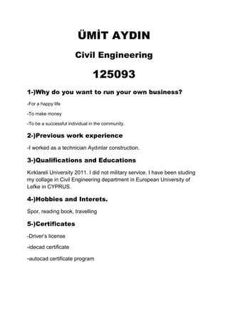 ÜMİT AYDIN
Civil Engineering

125093
1-)Why do you want to run your own business?
-For a happy life
-To make money
-To be a successful individual in the community.

2-)Previous work experience
-I worked as a technician Aydınlar construction.

3-)Qualifications and Educations
Kırklareli University 2011. I did not military service. I have been studing
my collage in Civil Engineering department in European University of
Lefke in CYPRUS.

4-)Hobbies and Interets.
Spor, reading book, travelling

5-)Certificates
-Driver’s license
-idecad certificate

-autocad certificate program

 