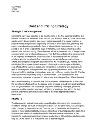 ÜMİT AYDIN
125093
CİVİL ENG.

Cost and Pricing Strategy
Strategic Cost Management:
Eliminating non-value activities to be identified and is the first essential enabling the
efficient utilization of resources.Then the unit cost Ramada more accurate results will
create activity-based costing as a more realistic approach, the causal relations to
properly reflect the principles depending on costs of these decisions, planning, and
control much healthier provides for.Cost of all activities to be conducted during a
period of life in order to cover the costs of handling, cost management is another
element that makes it strong. These features will allow the entire cost of the product's
expected profit rate level provides access. This definition will allow the achievement
of the targeted market share price calculated in accordance with the concept
overlaps with the target cost.Cost management as we briefly summarize these
efforts, the company's long-term plans to deliver the results that you want to arrive
(strategies) if introduced in the framework of strategic cost management is being
said.Effects of the business assets and will continue in the long term decisions, in
light of the long term strategy of cost data by granting review is a must.Within the
framework of this strategy, cost analysis gives very different results. John K. Shankar
and Vijay Govindarajan they apply to the more than 1,000 top executives and
summarized below are presented on a time cost analysis done from different angles
As a result interesting in terms of how that is achieved different results.In this case
the bicycle manufacturer from the special order proposal a short-term study profitable
as a bid görülmekteyk, the company's long-term marketing strategies, given the
proposal must be rejected, and even rethinking of strategies that will, in the light
product and market differentiation directed to the most appropriate is to be
determined .

RESULTS
World economic, technological and even political developments and competitive
conditions change so much production has been. On the other hand, has undergone
major changes in the cost structure.The total cost of the shares within the direct
nature of many costs drastically decreased the share of overall production costs have
risen dramatically.In this world of economic borders have ceased to live in the
markets for customers is dominant or price leadership or differentiation strategies can
stay up. Of the center is to reduce the cost of both strategies.

 