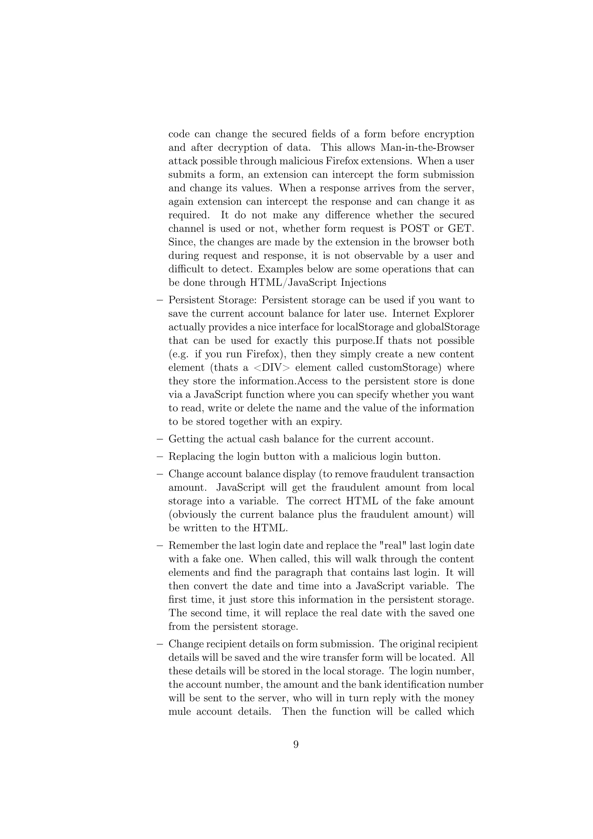 code can change the secured ﬁelds of a form before encryption
  and after decryption of data. This allows Man-in-the-Browser
  attack possible through malicious Firefox extensions. When a user
  submits a form, an extension can intercept the form submission
  and change its values. When a response arrives from the server,
  again extension can intercept the response and can change it as
  required. It do not make any diﬀerence whether the secured
  channel is used or not, whether form request is POST or GET.
  Since, the changes are made by the extension in the browser both
  during request and response, it is not observable by a user and
  diﬃcult to detect. Examples below are some operations that can
  be done through HTML/JavaScript Injections
– Persistent Storage: Persistent storage can be used if you want to
  save the current account balance for later use. Internet Explorer
  actually provides a nice interface for localStorage and globalStorage
  that can be used for exactly this purpose.If thats not possible
  (e.g. if you run Firefox), then they simply create a new content
  element (thats a <DIV> element called customStorage) where
  they store the information.Access to the persistent store is done
  via a JavaScript function where you can specify whether you want
  to read, write or delete the name and the value of the information
  to be stored together with an expiry.
– Getting the actual cash balance for the current account.
– Replacing the login button with a malicious login button.
– Change account balance display (to remove fraudulent transaction
  amount. JavaScript will get the fraudulent amount from local
  storage into a variable. The correct HTML of the fake amount
  (obviously the current balance plus the fraudulent amount) will
  be written to the HTML.
– Remember the last login date and replace the "real" last login date
  with a fake one. When called, this will walk through the content
  elements and ﬁnd the paragraph that contains last login. It will
  then convert the date and time into a JavaScript variable. The
  ﬁrst time, it just store this information in the persistent storage.
  The second time, it will replace the real date with the saved one
  from the persistent storage.
– Change recipient details on form submission. The original recipient
  details will be saved and the wire transfer form will be located. All
  these details will be stored in the local storage. The login number,
  the account number, the amount and the bank identiﬁcation number
  will be sent to the server, who will in turn reply with the money
  mule account details. Then the function will be called which


                              9
 