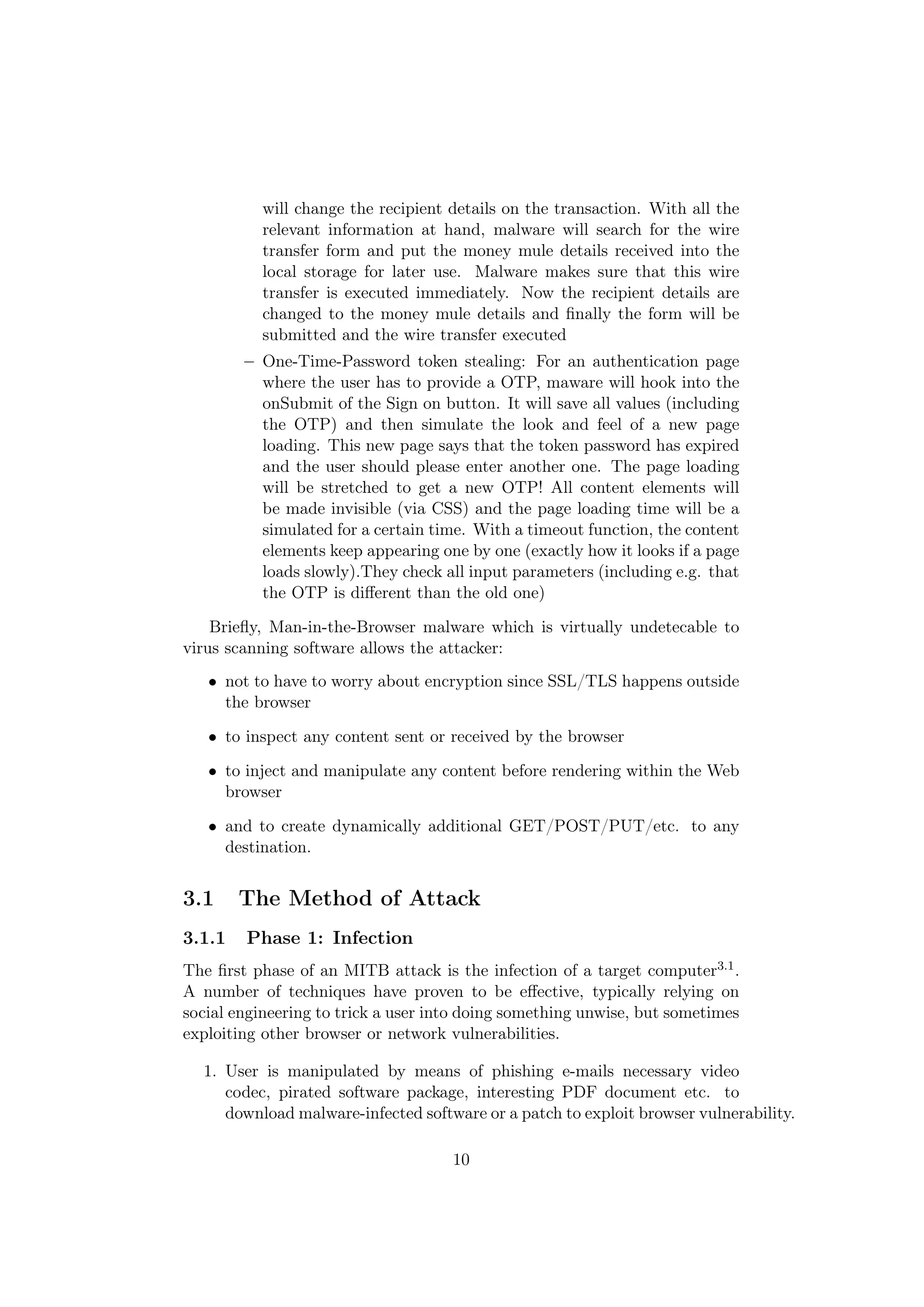 will change the recipient details on the transaction. With all the
           relevant information at hand, malware will search for the wire
           transfer form and put the money mule details received into the
           local storage for later use. Malware makes sure that this wire
           transfer is executed immediately. Now the recipient details are
           changed to the money mule details and ﬁnally the form will be
           submitted and the wire transfer executed
        – One-Time-Password token stealing: For an authentication page
          where the user has to provide a OTP, maware will hook into the
          onSubmit of the Sign on button. It will save all values (including
          the OTP) and then simulate the look and feel of a new page
          loading. This new page says that the token password has expired
          and the user should please enter another one. The page loading
          will be stretched to get a new OTP! All content elements will
          be made invisible (via CSS) and the page loading time will be a
          simulated for a certain time. With a timeout function, the content
          elements keep appearing one by one (exactly how it looks if a page
          loads slowly).They check all input parameters (including e.g. that
          the OTP is diﬀerent than the old one)

    Brieﬂy, Man-in-the-Browser malware which is virtually undetecable to
virus scanning software allows the attacker:
   • not to have to worry about encryption since SSL/TLS happens outside
     the browser

   • to inspect any content sent or received by the browser

   • to inject and manipulate any content before rendering within the Web
     browser

   • and to create dynamically additional GET/POST/PUT/etc. to any
     destination.


3.1     The Method of Attack
3.1.1   Phase 1: Infection
The ﬁrst phase of an MITB attack is the infection of a target computer3.1 .
A number of techniques have proven to be eﬀective, typically relying on
social engineering to trick a user into doing something unwise, but sometimes
exploiting other browser or network vulnerabilities.

  1. User is manipulated by means of phishing e-mails necessary video
     codec, pirated software package, interesting PDF document etc. to
     download malware-infected software or a patch to exploit browser vulnerability.

                                     10
 