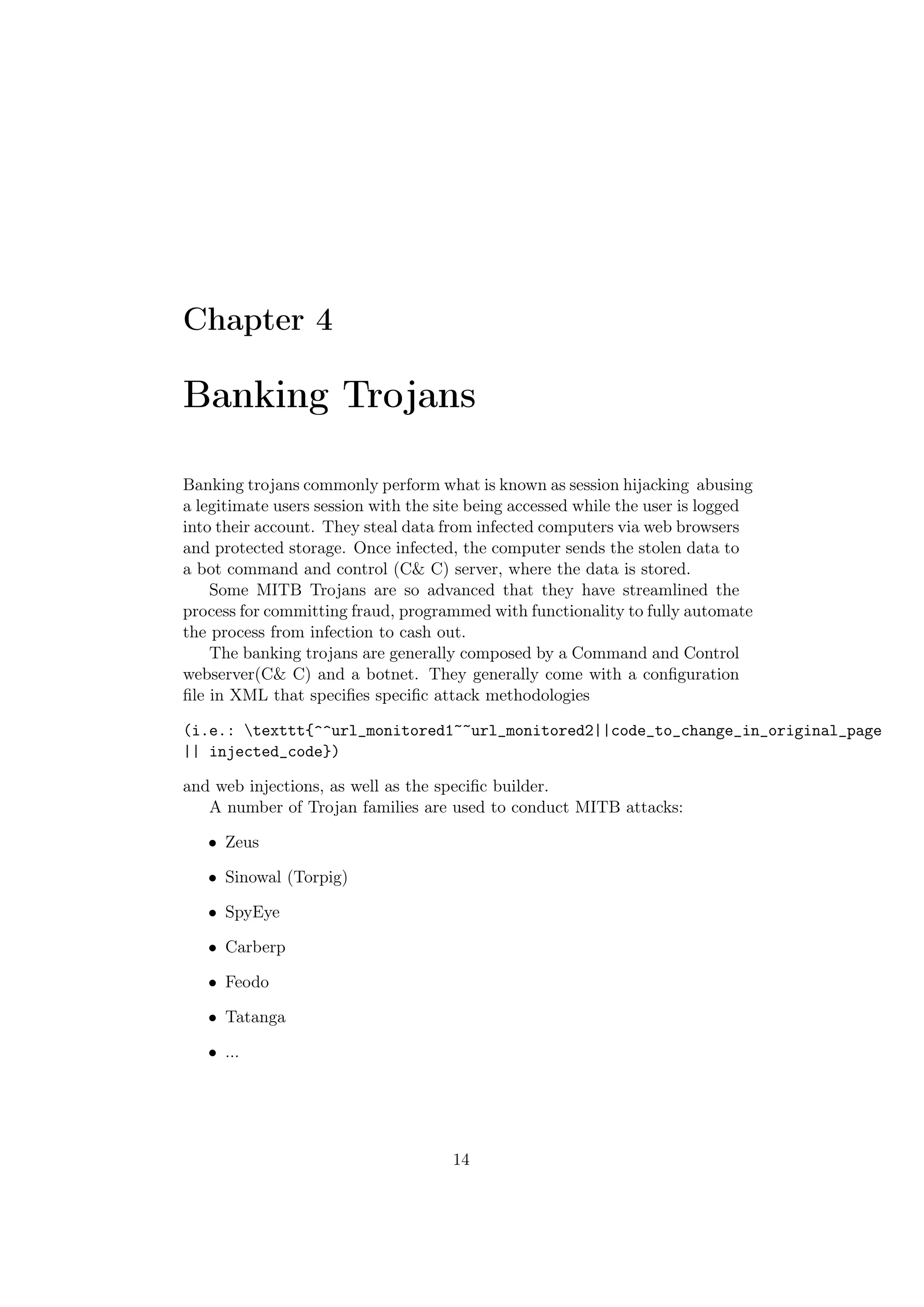 Chapter 4

Banking Trojans

Banking trojans commonly perform what is known as session hijacking abusing
a legitimate users session with the site being accessed while the user is logged
into their account. They steal data from infected computers via web browsers
and protected storage. Once infected, the computer sends the stolen data to
a bot command and control (C& C) server, where the data is stored.
    Some MITB Trojans are so advanced that they have streamlined the
process for committing fraud, programmed with functionality to fully automate
the process from infection to cash out.
    The banking trojans are generally composed by a Command and Control
webserver(C& C) and a botnet. They generally come with a conﬁguration
ﬁle in XML that speciﬁes speciﬁc attack methodologies

(i.e.: texttt{^^url_monitored1~~url_monitored2||code_to_change_in_original_page
|| injected_code})

and web injections, as well as the speciﬁc builder.
   A number of Trojan families are used to conduct MITB attacks:

   • Zeus

   • Sinowal (Torpig)

   • SpyEye

   • Carberp

   • Feodo

   • Tatanga

   • ...




                                     14
 