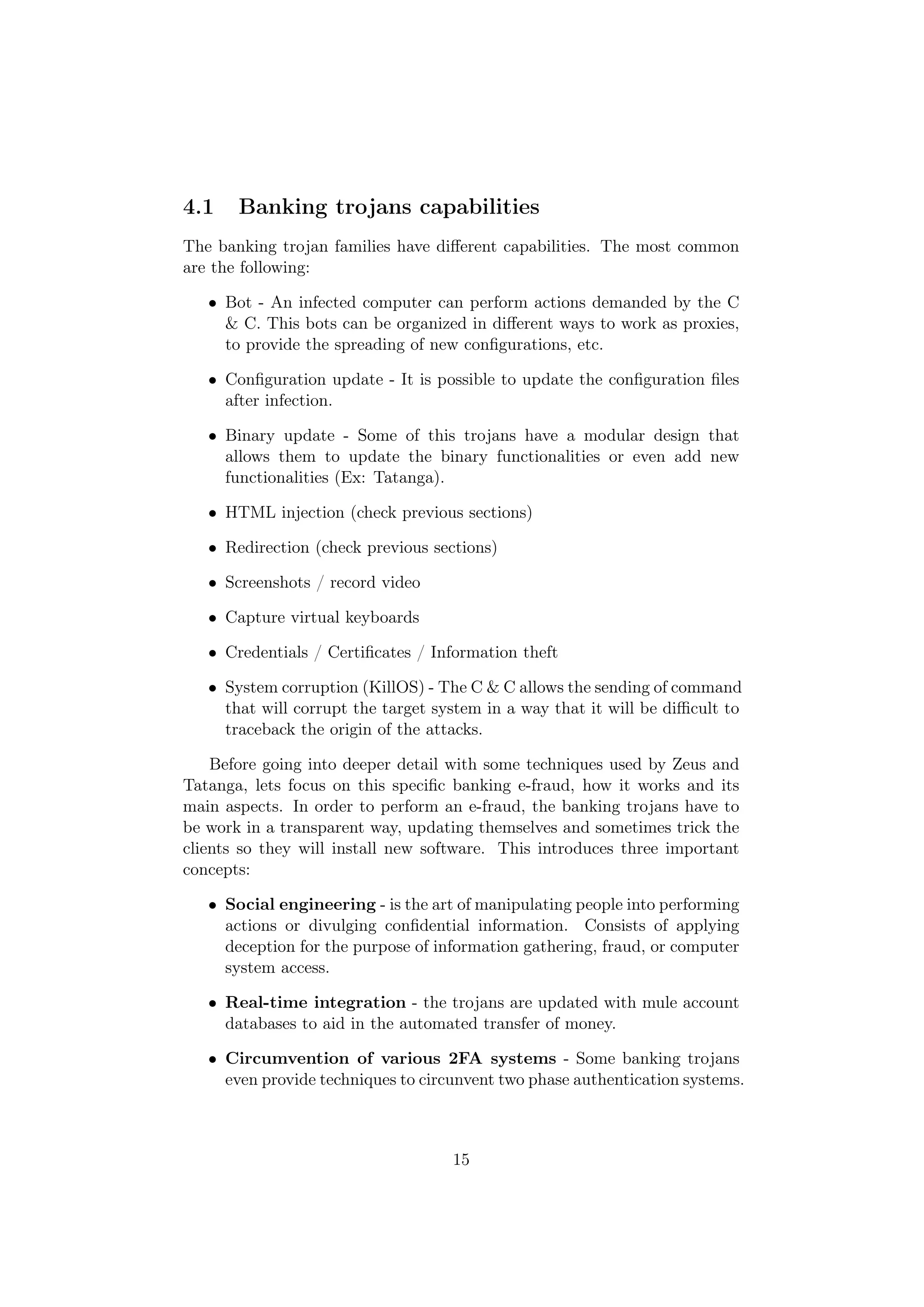 4.1    Banking trojans capabilities
The banking trojan families have diﬀerent capabilities. The most common
are the following:

   • Bot - An infected computer can perform actions demanded by the C
     & C. This bots can be organized in diﬀerent ways to work as proxies,
     to provide the spreading of new conﬁgurations, etc.

   • Conﬁguration update - It is possible to update the conﬁguration ﬁles
     after infection.

   • Binary update - Some of this trojans have a modular design that
     allows them to update the binary functionalities or even add new
     functionalities (Ex: Tatanga).

   • HTML injection (check previous sections)

   • Redirection (check previous sections)

   • Screenshots / record video

   • Capture virtual keyboards

   • Credentials / Certiﬁcates / Information theft

   • System corruption (KillOS) - The C & C allows the sending of command
     that will corrupt the target system in a way that it will be diﬃcult to
     traceback the origin of the attacks.

    Before going into deeper detail with some techniques used by Zeus and
Tatanga, lets focus on this speciﬁc banking e-fraud, how it works and its
main aspects. In order to perform an e-fraud, the banking trojans have to
be work in a transparent way, updating themselves and sometimes trick the
clients so they will install new software. This introduces three important
concepts:

   • Social engineering - is the art of manipulating people into performing
     actions or divulging conﬁdential information. Consists of applying
     deception for the purpose of information gathering, fraud, or computer
     system access.

   • Real-time integration - the trojans are updated with mule account
     databases to aid in the automated transfer of money.

   • Circumvention of various 2FA systems - Some banking trojans
     even provide techniques to circunvent two phase authentication systems.



                                    15
 
