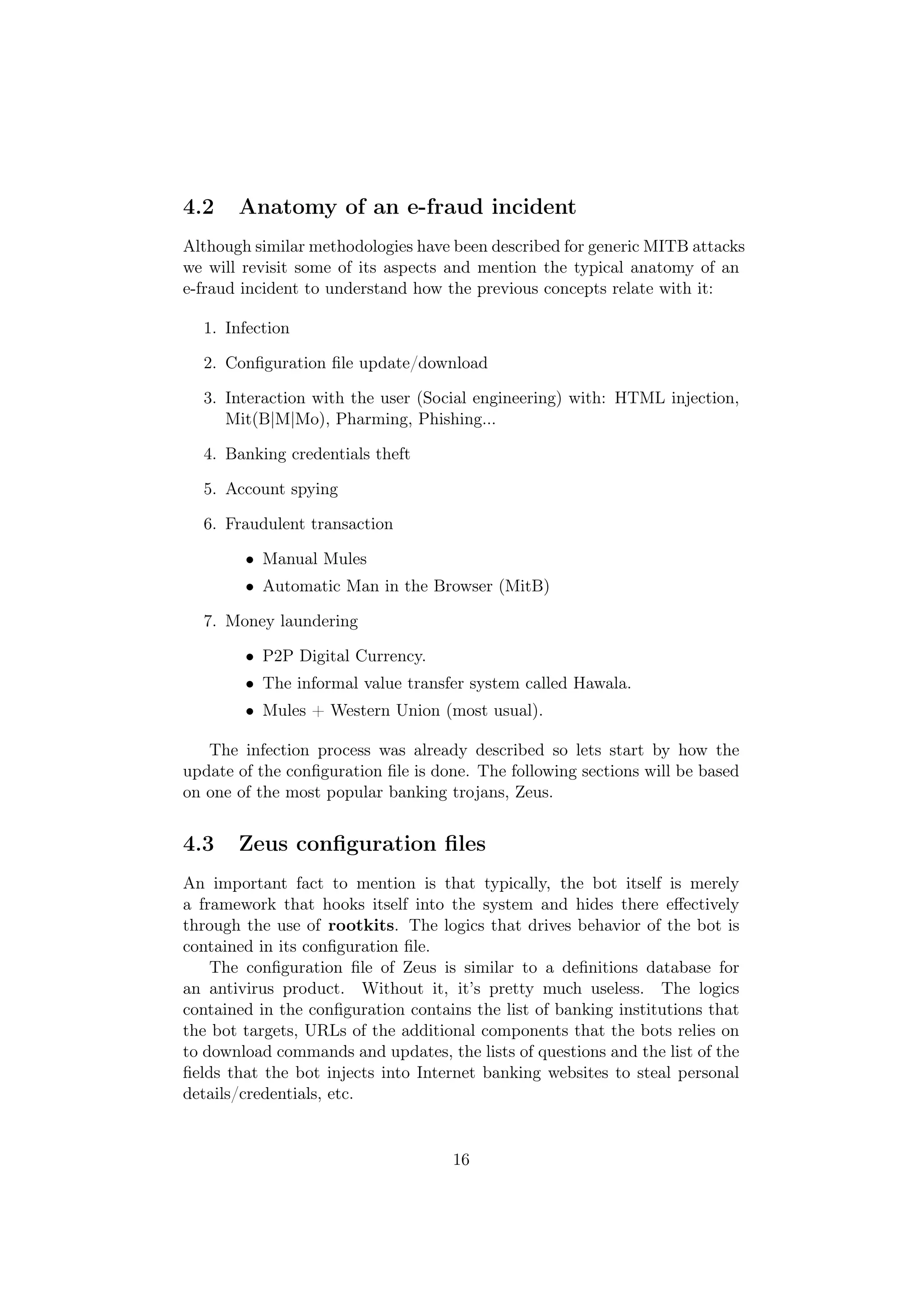 4.2    Anatomy of an e-fraud incident
Although similar methodologies have been described for generic MITB attacks
we will revisit some of its aspects and mention the typical anatomy of an
e-fraud incident to understand how the previous concepts relate with it:

  1. Infection

  2. Conﬁguration ﬁle update/download

  3. Interaction with the user (Social engineering) with: HTML injection,
     Mit(B|M|Mo), Pharming, Phishing...

  4. Banking credentials theft

  5. Account spying

  6. Fraudulent transaction

        • Manual Mules
        • Automatic Man in the Browser (MitB)

  7. Money laundering

        • P2P Digital Currency.
        • The informal value transfer system called Hawala.
        • Mules + Western Union (most usual).

   The infection process was already described so lets start by how the
update of the conﬁguration ﬁle is done. The following sections will be based
on one of the most popular banking trojans, Zeus.


4.3    Zeus conﬁguration ﬁles
An important fact to mention is that typically, the bot itself is merely
a framework that hooks itself into the system and hides there eﬀectively
through the use of rootkits. The logics that drives behavior of the bot is
contained in its conﬁguration ﬁle.
    The conﬁguration ﬁle of Zeus is similar to a deﬁnitions database for
an antivirus product. Without it, it’s pretty much useless. The logics
contained in the conﬁguration contains the list of banking institutions that
the bot targets, URLs of the additional components that the bots relies on
to download commands and updates, the lists of questions and the list of the
ﬁelds that the bot injects into Internet banking websites to steal personal
details/credentials, etc.


                                    16
 