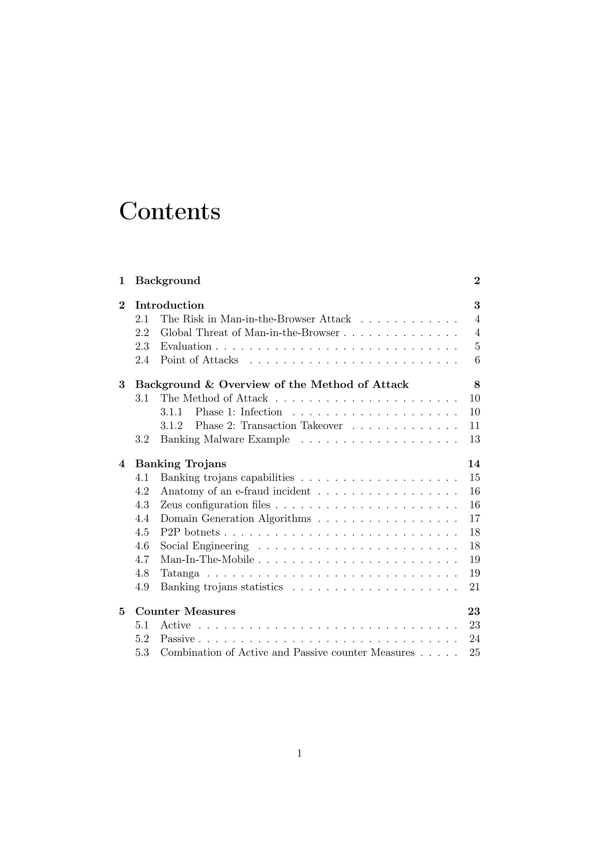 Contents

1 Background                                                                                                  2

2 Introduction                                                                                                3
  2.1 The Risk in Man-in-the-Browser Attack                   .   .   .   .   .   .   .   .   .   .   .   .   4
  2.2 Global Threat of Man-in-the-Browser . .                 .   .   .   .   .   .   .   .   .   .   .   .   4
  2.3 Evaluation . . . . . . . . . . . . . . . . .            .   .   .   .   .   .   .   .   .   .   .   .   5
  2.4 Point of Attacks . . . . . . . . . . . . .              .   .   .   .   .   .   .   .   .   .   .   .   6

3 Background & Overview of the Method of Attack                                                                8
  3.1 The Method of Attack . . . . . . . . . . . . . . . . .                              .   .   .   .   .   10
      3.1.1 Phase 1: Infection . . . . . . . . . . . . . . .                              .   .   .   .   .   10
      3.1.2 Phase 2: Transaction Takeover . . . . . . . .                                 .   .   .   .   .   11
  3.2 Banking Malware Example . . . . . . . . . . . . . .                                 .   .   .   .   .   13

4 Banking Trojans                                                                                             14
  4.1 Banking trojans capabilities . .    .   .   .   .   .   .   .   .   .   .   .   .   .   .   .   .   .   15
  4.2 Anatomy of an e-fraud incident      .   .   .   .   .   .   .   .   .   .   .   .   .   .   .   .   .   16
  4.3 Zeus conﬁguration ﬁles . . . . .    .   .   .   .   .   .   .   .   .   .   .   .   .   .   .   .   .   16
  4.4 Domain Generation Algorithms        .   .   .   .   .   .   .   .   .   .   .   .   .   .   .   .   .   17
  4.5 P2P botnets . . . . . . . . . . .   .   .   .   .   .   .   .   .   .   .   .   .   .   .   .   .   .   18
  4.6 Social Engineering . . . . . . .    .   .   .   .   .   .   .   .   .   .   .   .   .   .   .   .   .   18
  4.7 Man-In-The-Mobile . . . . . . .     .   .   .   .   .   .   .   .   .   .   .   .   .   .   .   .   .   19
  4.8 Tatanga . . . . . . . . . . . . .   .   .   .   .   .   .   .   .   .   .   .   .   .   .   .   .   .   19
  4.9 Banking trojans statistics . . .    .   .   .   .   .   .   .   .   .   .   .   .   .   .   .   .   .   21

5 Counter Measures                                                          23
  5.1 Active . . . . . . . . . . . . . . . . . . . . . . . . . . . . . . . 23
  5.2 Passive . . . . . . . . . . . . . . . . . . . . . . . . . . . . . . . 24
  5.3 Combination of Active and Passive counter Measures . . . . . 25




                                      1
 