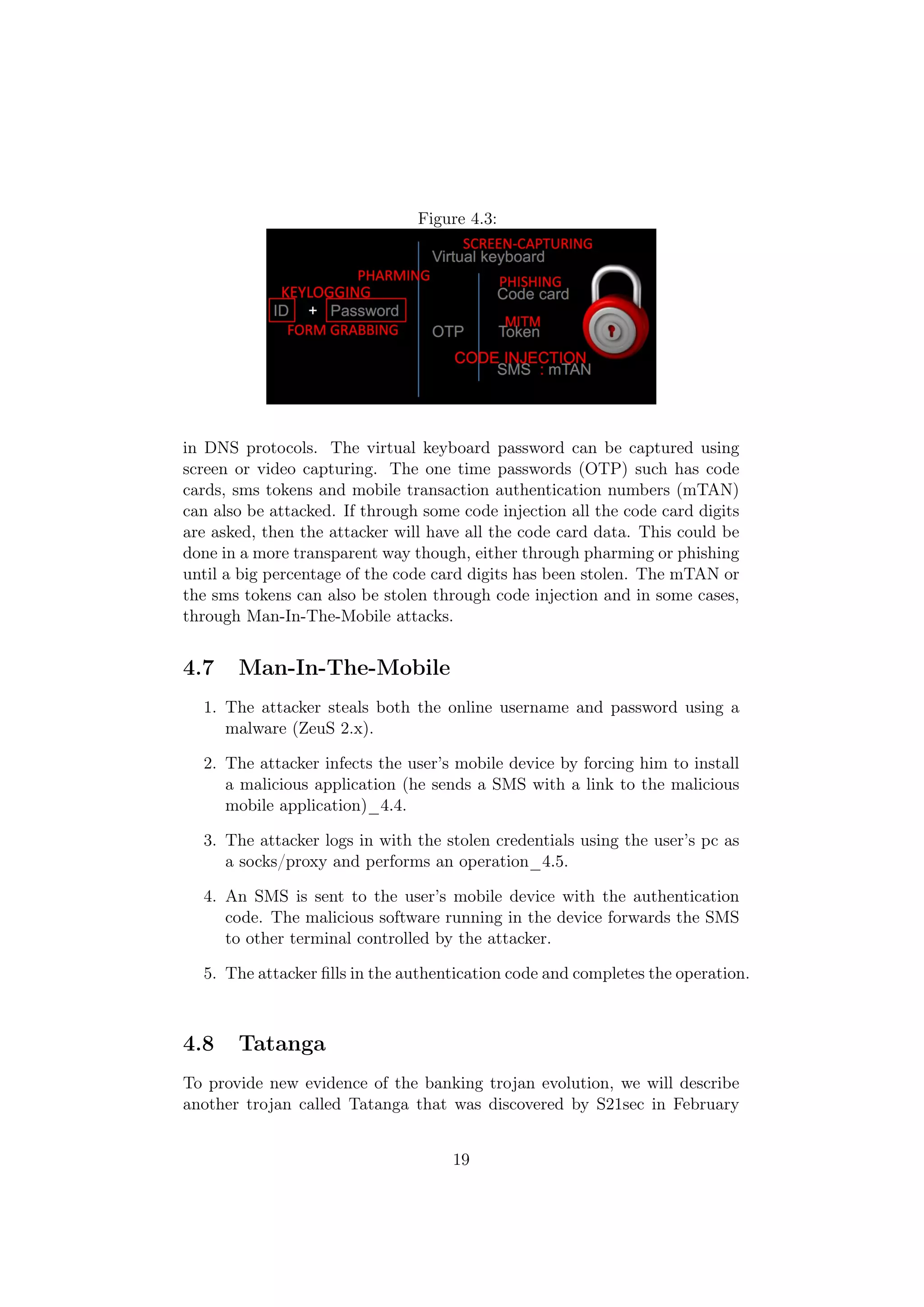 Figure 4.3:




in DNS protocols. The virtual keyboard password can be captured using
screen or video capturing. The one time passwords (OTP) such has code
cards, sms tokens and mobile transaction authentication numbers (mTAN)
can also be attacked. If through some code injection all the code card digits
are asked, then the attacker will have all the code card data. This could be
done in a more transparent way though, either through pharming or phishing
until a big percentage of the code card digits has been stolen. The mTAN or
the sms tokens can also be stolen through code injection and in some cases,
through Man-In-The-Mobile attacks.


4.7    Man-In-The-Mobile
  1. The attacker steals both the online username and password using a
     malware (ZeuS 2.x).

  2. The attacker infects the user’s mobile device by forcing him to install
     a malicious application (he sends a SMS with a link to the malicious
     mobile application)_4.4.

  3. The attacker logs in with the stolen credentials using the user’s pc as
     a socks/proxy and performs an operation_4.5.

  4. An SMS is sent to the user’s mobile device with the authentication
     code. The malicious software running in the device forwards the SMS
     to other terminal controlled by the attacker.

  5. The attacker ﬁlls in the authentication code and completes the operation.



4.8    Tatanga
To provide new evidence of the banking trojan evolution, we will describe
another trojan called Tatanga that was discovered by S21sec in February


                                     19
 