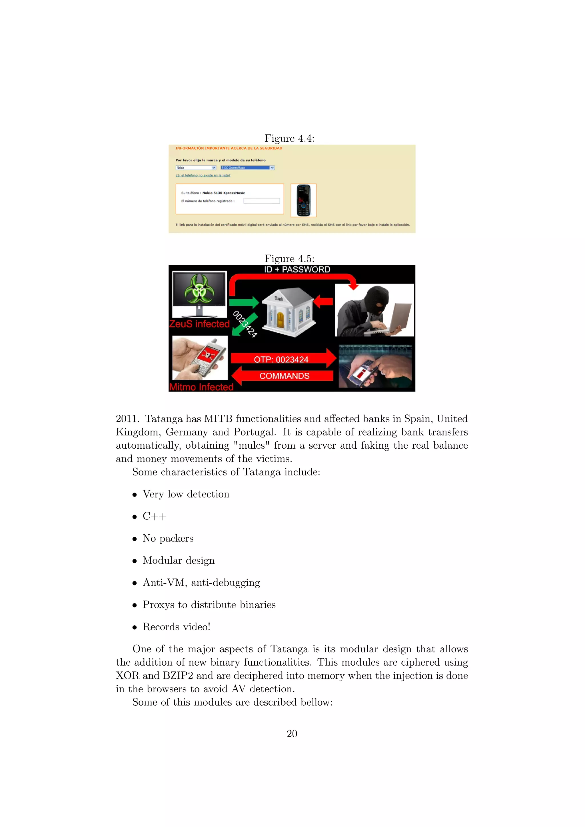Figure 4.4:




                               Figure 4.5:




2011. Tatanga has MITB functionalities and aﬀected banks in Spain, United
Kingdom, Germany and Portugal. It is capable of realizing bank transfers
automatically, obtaining "mules" from a server and faking the real balance
and money movements of the victims.
   Some characteristics of Tatanga include:

   • Very low detection

   • C++

   • No packers

   • Modular design

   • Anti-VM, anti-debugging

   • Proxys to distribute binaries

   • Records video!

    One of the major aspects of Tatanga is its modular design that allows
the addition of new binary functionalities. This modules are ciphered using
XOR and BZIP2 and are deciphered into memory when the injection is done
in the browsers to avoid AV detection.
    Some of this modules are described bellow:

                                     20
 