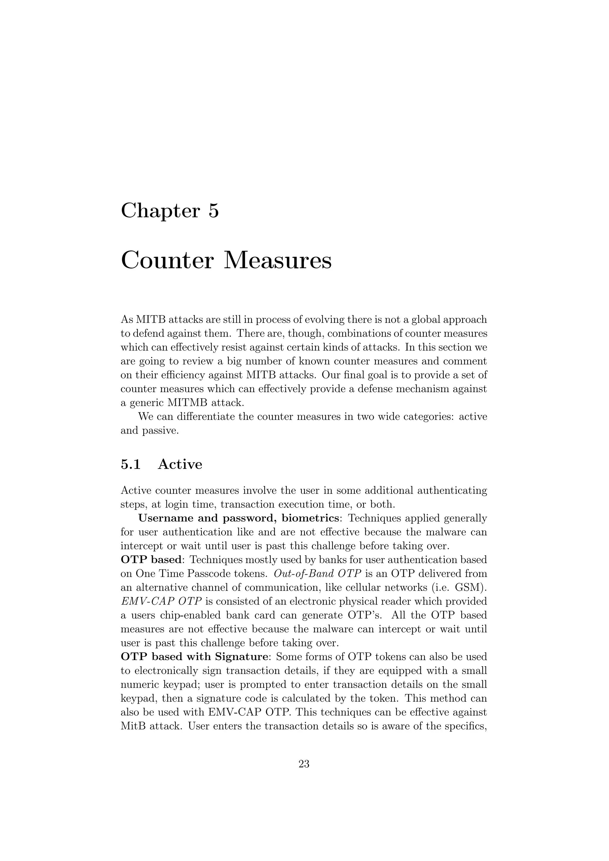 Chapter 5

Counter Measures

As MITB attacks are still in process of evolving there is not a global approach
to defend against them. There are, though, combinations of counter measures
which can eﬀectively resist against certain kinds of attacks. In this section we
are going to review a big number of known counter measures and comment
on their eﬃciency against MITB attacks. Our ﬁnal goal is to provide a set of
counter measures which can eﬀectively provide a defense mechanism against
a generic MITMB attack.
    We can diﬀerentiate the counter measures in two wide categories: active
and passive.


5.1     Active
Active counter measures involve the user in some additional authenticating
steps, at login time, transaction execution time, or both.
    Username and password, biometrics: Techniques applied generally
for user authentication like and are not eﬀective because the malware can
intercept or wait until user is past this challenge before taking over.
OTP based: Techniques mostly used by banks for user authentication based
on One Time Passcode tokens. Out-of-Band OTP is an OTP delivered from
an alternative channel of communication, like cellular networks (i.e. GSM).
EMV-CAP OTP is consisted of an electronic physical reader which provided
a users chip-enabled bank card can generate OTP’s. All the OTP based
measures are not eﬀective because the malware can intercept or wait until
user is past this challenge before taking over.
OTP based with Signature: Some forms of OTP tokens can also be used
to electronically sign transaction details, if they are equipped with a small
numeric keypad; user is prompted to enter transaction details on the small
keypad, then a signature code is calculated by the token. This method can
also be used with EMV-CAP OTP. This techniques can be eﬀective against
MitB attack. User enters the transaction details so is aware of the speciﬁcs,


                                      23
 