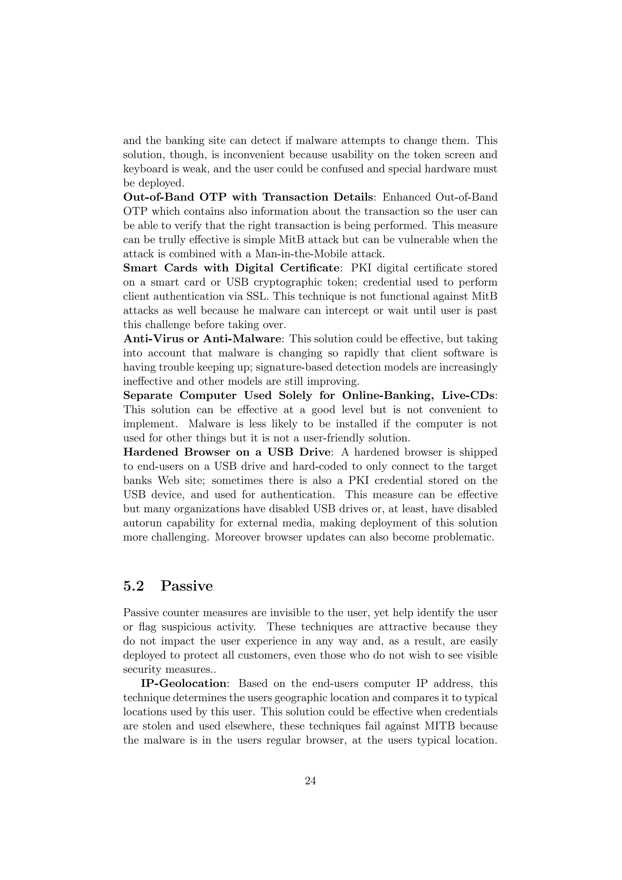 and the banking site can detect if malware attempts to change them. This
solution, though, is inconvenient because usability on the token screen and
keyboard is weak, and the user could be confused and special hardware must
be deployed.
Out-of-Band OTP with Transaction Details: Enhanced Out-of-Band
OTP which contains also information about the transaction so the user can
be able to verify that the right transaction is being performed. This measure
can be trully eﬀective is simple MitB attack but can be vulnerable when the
attack is combined with a Man-in-the-Mobile attack.
Smart Cards with Digital Certiﬁcate: PKI digital certiﬁcate stored
on a smart card or USB cryptographic token; credential used to perform
client authentication via SSL. This technique is not functional against MitB
attacks as well because he malware can intercept or wait until user is past
this challenge before taking over.
Anti-Virus or Anti-Malware: This solution could be eﬀective, but taking
into account that malware is changing so rapidly that client software is
having trouble keeping up; signature-based detection models are increasingly
ineﬀective and other models are still improving.
Separate Computer Used Solely for Online-Banking, Live-CDs:
This solution can be eﬀective at a good level but is not convenient to
implement. Malware is less likely to be installed if the computer is not
used for other things but it is not a user-friendly solution.
Hardened Browser on a USB Drive: A hardened browser is shipped
to end-users on a USB drive and hard-coded to only connect to the target
banks Web site; sometimes there is also a PKI credential stored on the
USB device, and used for authentication. This measure can be eﬀective
but many organizations have disabled USB drives or, at least, have disabled
autorun capability for external media, making deployment of this solution
more challenging. Moreover browser updates can also become problematic.



5.2    Passive
Passive counter measures are invisible to the user, yet help identify the user
or ﬂag suspicious activity. These techniques are attractive because they
do not impact the user experience in any way and, as a result, are easily
deployed to protect all customers, even those who do not wish to see visible
security measures..
    IP-Geolocation: Based on the end-users computer IP address, this
technique determines the users geographic location and compares it to typical
locations used by this user. This solution could be eﬀective when credentials
are stolen and used elsewhere, these techniques fail against MITB because
the malware is in the users regular browser, at the users typical location.


                                     24
 