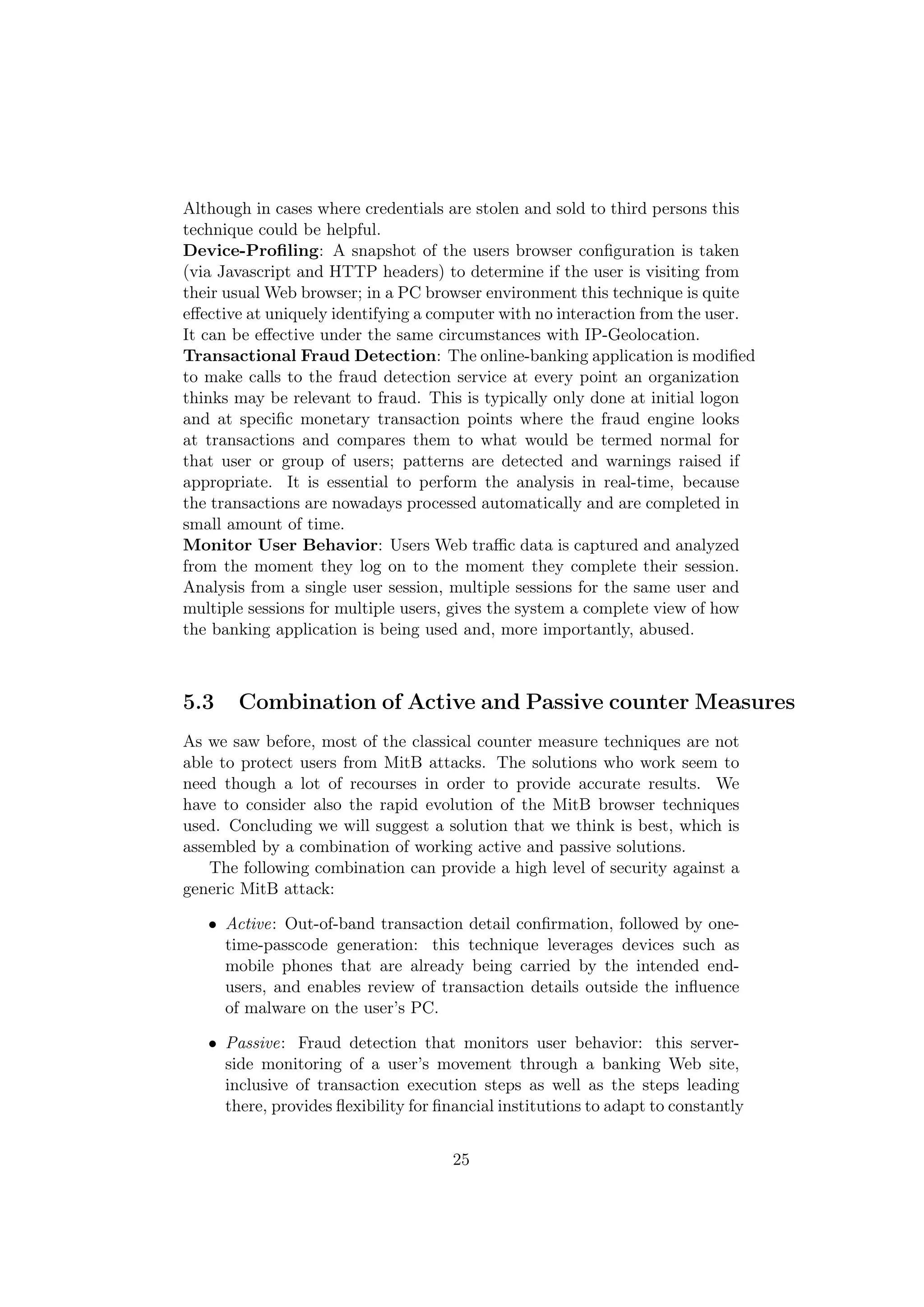 Although in cases where credentials are stolen and sold to third persons this
technique could be helpful.
Device-Proﬁling: A snapshot of the users browser conﬁguration is taken
(via Javascript and HTTP headers) to determine if the user is visiting from
their usual Web browser; in a PC browser environment this technique is quite
eﬀective at uniquely identifying a computer with no interaction from the user.
It can be eﬀective under the same circumstances with IP-Geolocation.
Transactional Fraud Detection: The online-banking application is modiﬁed
to make calls to the fraud detection service at every point an organization
thinks may be relevant to fraud. This is typically only done at initial logon
and at speciﬁc monetary transaction points where the fraud engine looks
at transactions and compares them to what would be termed normal for
that user or group of users; patterns are detected and warnings raised if
appropriate. It is essential to perform the analysis in real-time, because
the transactions are nowadays processed automatically and are completed in
small amount of time.
Monitor User Behavior: Users Web traﬃc data is captured and analyzed
from the moment they log on to the moment they complete their session.
Analysis from a single user session, multiple sessions for the same user and
multiple sessions for multiple users, gives the system a complete view of how
the banking application is being used and, more importantly, abused.



5.3    Combination of Active and Passive counter Measures
As we saw before, most of the classical counter measure techniques are not
able to protect users from MitB attacks. The solutions who work seem to
need though a lot of recourses in order to provide accurate results. We
have to consider also the rapid evolution of the MitB browser techniques
used. Concluding we will suggest a solution that we think is best, which is
assembled by a combination of working active and passive solutions.
    The following combination can provide a high level of security against a
generic MitB attack:

   • Active: Out-of-band transaction detail conﬁrmation, followed by one-
     time-passcode generation: this technique leverages devices such as
     mobile phones that are already being carried by the intended end-
     users, and enables review of transaction details outside the inﬂuence
     of malware on the user’s PC.

   • Passive: Fraud detection that monitors user behavior: this server-
     side monitoring of a user’s movement through a banking Web site,
     inclusive of transaction execution steps as well as the steps leading
     there, provides ﬂexibility for ﬁnancial institutions to adapt to constantly


                                      25
 