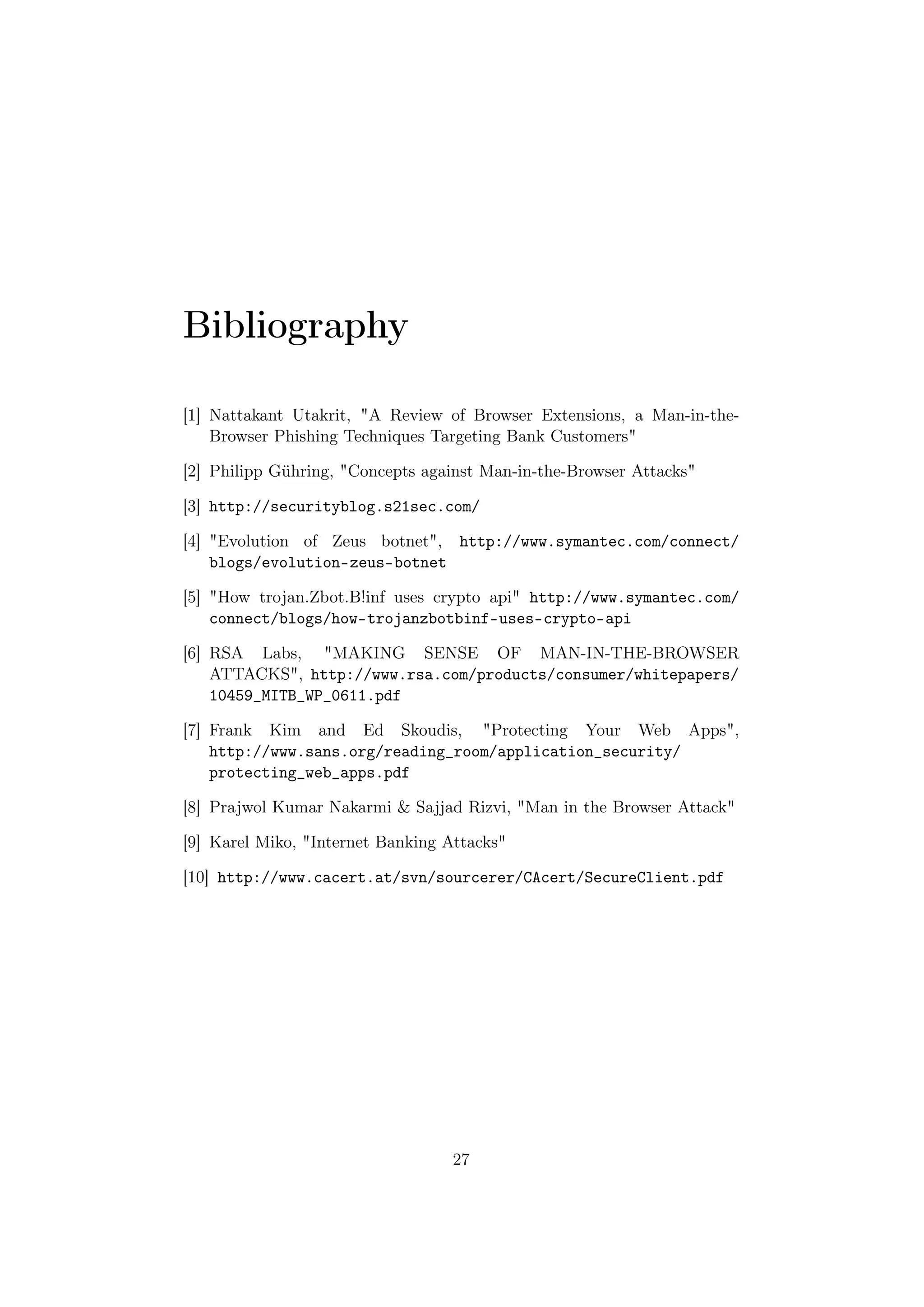 Bibliography

[1] Nattakant Utakrit, "A Review of Browser Extensions, a Man-in-the-
    Browser Phishing Techniques Targeting Bank Customers"

[2] Philipp Gühring, "Concepts against Man-in-the-Browser Attacks"

[3] http://securityblog.s21sec.com/

[4] "Evolution of Zeus botnet", http://www.symantec.com/connect/
    blogs/evolution-zeus-botnet

[5] "How trojan.Zbot.B!inf uses crypto api" http://www.symantec.com/
    connect/blogs/how-trojanzbotbinf-uses-crypto-api

[6] RSA Labs, "MAKING SENSE OF MAN-IN-THE-BROWSER
    ATTACKS", http://www.rsa.com/products/consumer/whitepapers/
    10459_MITB_WP_0611.pdf

[7] Frank Kim and Ed Skoudis, "Protecting Your Web Apps",
    http://www.sans.org/reading_room/application_security/
    protecting_web_apps.pdf

[8] Prajwol Kumar Nakarmi & Sajjad Rizvi, "Man in the Browser Attack"

[9] Karel Miko, "Internet Banking Attacks"

[10] http://www.cacert.at/svn/sourcerer/CAcert/SecureClient.pdf




                                   27
 