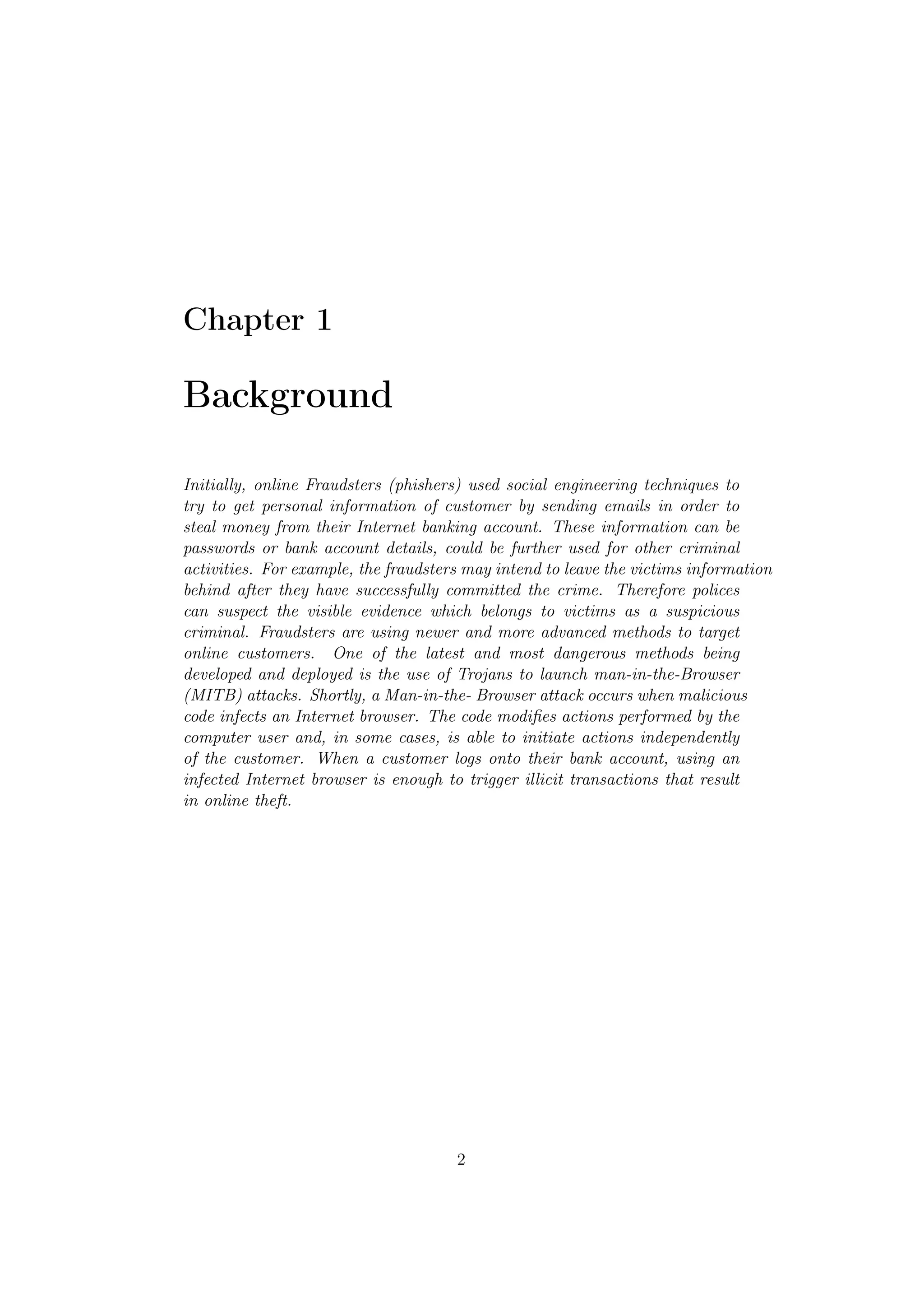Chapter 1

Background

Initially, online Fraudsters (phishers) used social engineering techniques to
try to get personal information of customer by sending emails in order to
steal money from their Internet banking account. These information can be
passwords or bank account details, could be further used for other criminal
activities. For example, the fraudsters may intend to leave the victims information
behind after they have successfully committed the crime. Therefore polices
can suspect the visible evidence which belongs to victims as a suspicious
criminal. Fraudsters are using newer and more advanced methods to target
online customers. One of the latest and most dangerous methods being
developed and deployed is the use of Trojans to launch man-in-the-Browser
(MITB) attacks. Shortly, a Man-in-the- Browser attack occurs when malicious
code infects an Internet browser. The code modiﬁes actions performed by the
computer user and, in some cases, is able to initiate actions independently
of the customer. When a customer logs onto their bank account, using an
infected Internet browser is enough to trigger illicit transactions that result
in online theft.




                                      2
 
