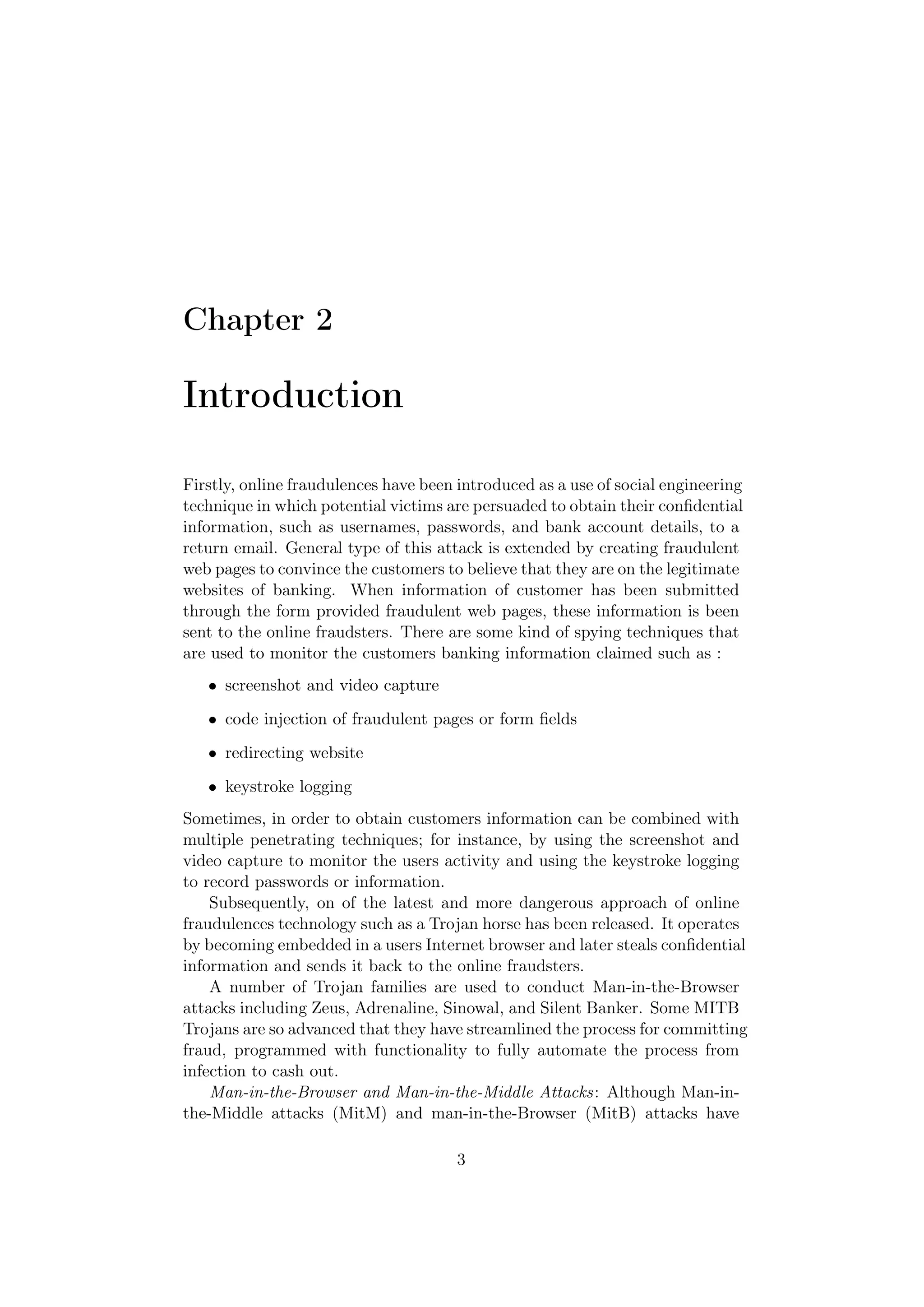 Chapter 2

Introduction

Firstly, online fraudulences have been introduced as a use of social engineering
technique in which potential victims are persuaded to obtain their conﬁdential
information, such as usernames, passwords, and bank account details, to a
return email. General type of this attack is extended by creating fraudulent
web pages to convince the customers to believe that they are on the legitimate
websites of banking. When information of customer has been submitted
through the form provided fraudulent web pages, these information is been
sent to the online fraudsters. There are some kind of spying techniques that
are used to monitor the customers banking information claimed such as :
   • screenshot and video capture
   • code injection of fraudulent pages or form ﬁelds
   • redirecting website
   • keystroke logging
Sometimes, in order to obtain customers information can be combined with
multiple penetrating techniques; for instance, by using the screenshot and
video capture to monitor the users activity and using the keystroke logging
to record passwords or information.
    Subsequently, on of the latest and more dangerous approach of online
fraudulences technology such as a Trojan horse has been released. It operates
by becoming embedded in a users Internet browser and later steals conﬁdential
information and sends it back to the online fraudsters.
    A number of Trojan families are used to conduct Man-in-the-Browser
attacks including Zeus, Adrenaline, Sinowal, and Silent Banker. Some MITB
Trojans are so advanced that they have streamlined the process for committing
fraud, programmed with functionality to fully automate the process from
infection to cash out.
    Man-in-the-Browser and Man-in-the-Middle Attacks: Although Man-in-
the-Middle attacks (MitM) and man-in-the-Browser (MitB) attacks have

                                       3
 