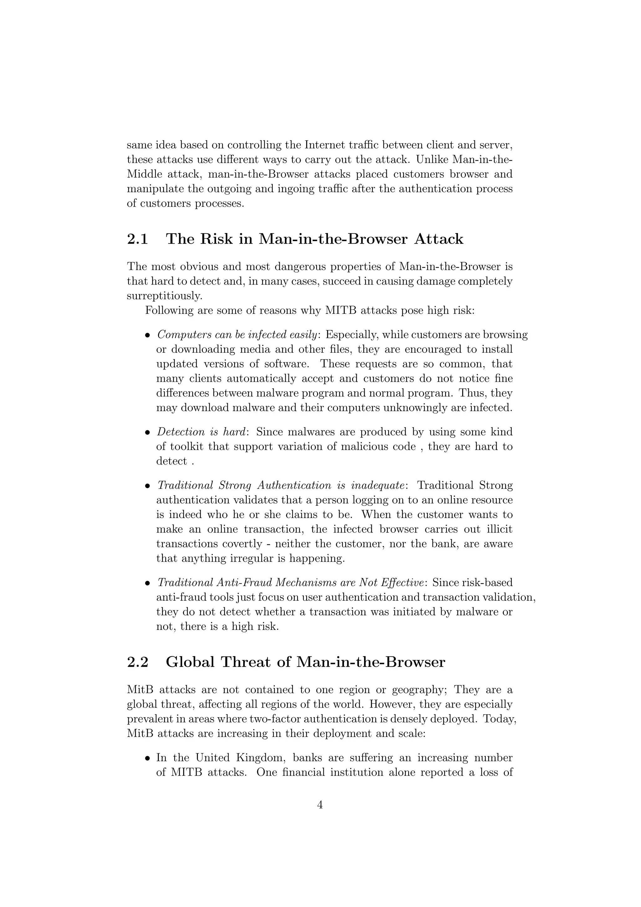 same idea based on controlling the Internet traﬃc between client and server,
these attacks use diﬀerent ways to carry out the attack. Unlike Man-in-the-
Middle attack, man-in-the-Browser attacks placed customers browser and
manipulate the outgoing and ingoing traﬃc after the authentication process
of customers processes.


2.1    The Risk in Man-in-the-Browser Attack
The most obvious and most dangerous properties of Man-in-the-Browser is
that hard to detect and, in many cases, succeed in causing damage completely
surreptitiously.
    Following are some of reasons why MITB attacks pose high risk:

   • Computers can be infected easily: Especially, while customers are browsing
     or downloading media and other ﬁles, they are encouraged to install
     updated versions of software. These requests are so common, that
     many clients automatically accept and customers do not notice ﬁne
     diﬀerences between malware program and normal program. Thus, they
     may download malware and their computers unknowingly are infected.

   • Detection is hard : Since malwares are produced by using some kind
     of toolkit that support variation of malicious code , they are hard to
     detect .

   • Traditional Strong Authentication is inadequate: Traditional Strong
     authentication validates that a person logging on to an online resource
     is indeed who he or she claims to be. When the customer wants to
     make an online transaction, the infected browser carries out illicit
     transactions covertly - neither the customer, nor the bank, are aware
     that anything irregular is happening.

   • Traditional Anti-Fraud Mechanisms are Not Eﬀective: Since risk-based
     anti-fraud tools just focus on user authentication and transaction validation,
     they do not detect whether a transaction was initiated by malware or
     not, there is a high risk.


2.2    Global Threat of Man-in-the-Browser
MitB attacks are not contained to one region or geography; They are a
global threat, aﬀecting all regions of the world. However, they are especially
prevalent in areas where two-factor authentication is densely deployed. Today,
MitB attacks are increasing in their deployment and scale:

   • In the United Kingdom, banks are suﬀering an increasing number
     of MITB attacks. One ﬁnancial institution alone reported a loss of

                                      4
 