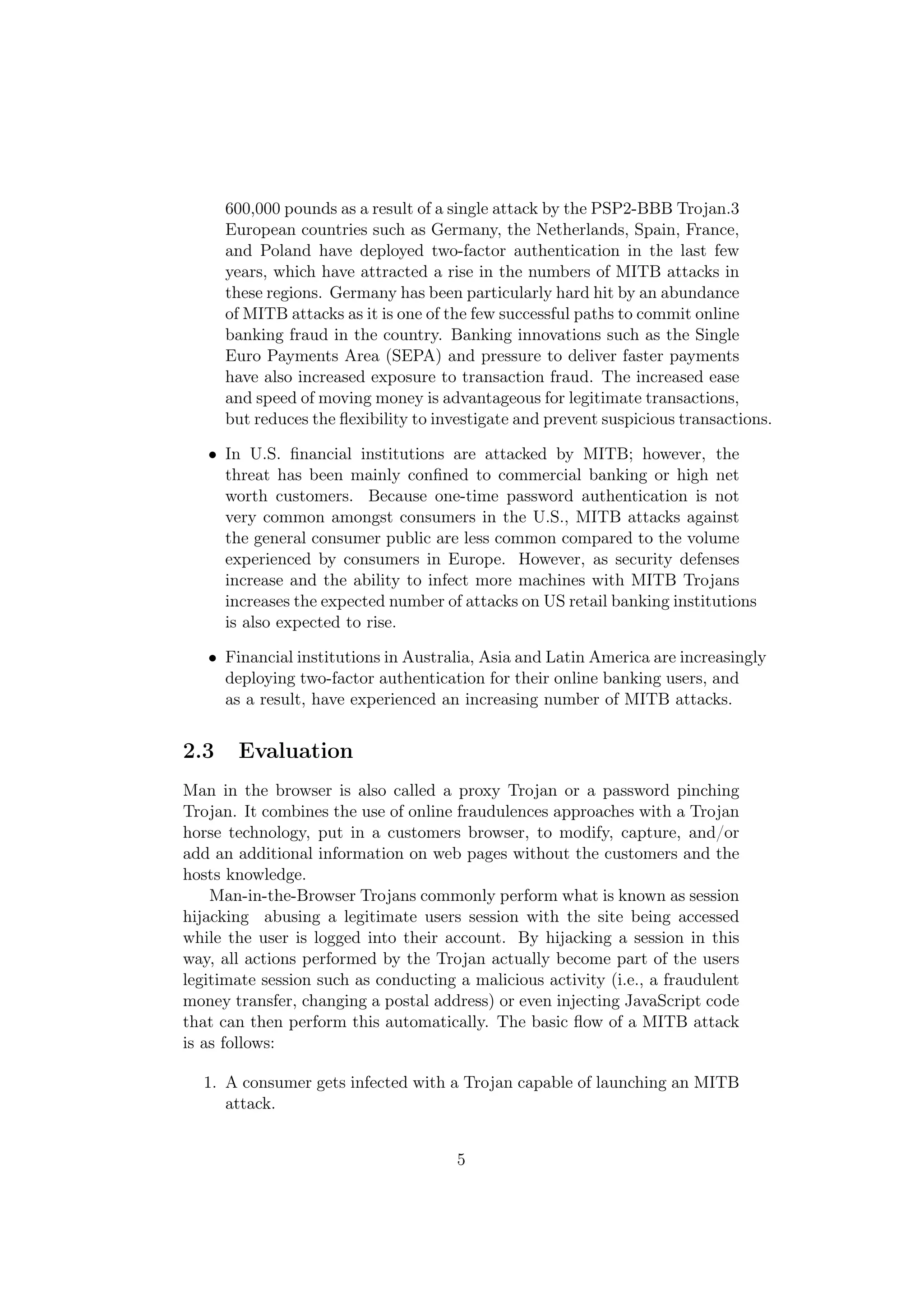 600,000 pounds as a result of a single attack by the PSP2-BBB Trojan.3
      European countries such as Germany, the Netherlands, Spain, France,
      and Poland have deployed two-factor authentication in the last few
      years, which have attracted a rise in the numbers of MITB attacks in
      these regions. Germany has been particularly hard hit by an abundance
      of MITB attacks as it is one of the few successful paths to commit online
      banking fraud in the country. Banking innovations such as the Single
      Euro Payments Area (SEPA) and pressure to deliver faster payments
      have also increased exposure to transaction fraud. The increased ease
      and speed of moving money is advantageous for legitimate transactions,
      but reduces the ﬂexibility to investigate and prevent suspicious transactions.

   • In U.S. ﬁnancial institutions are attacked by MITB; however, the
     threat has been mainly conﬁned to commercial banking or high net
     worth customers. Because one-time password authentication is not
     very common amongst consumers in the U.S., MITB attacks against
     the general consumer public are less common compared to the volume
     experienced by consumers in Europe. However, as security defenses
     increase and the ability to infect more machines with MITB Trojans
     increases the expected number of attacks on US retail banking institutions
     is also expected to rise.

   • Financial institutions in Australia, Asia and Latin America are increasingly
     deploying two-factor authentication for their online banking users, and
     as a result, have experienced an increasing number of MITB attacks.


2.3    Evaluation
Man in the browser is also called a proxy Trojan or a password pinching
Trojan. It combines the use of online fraudulences approaches with a Trojan
horse technology, put in a customers browser, to modify, capture, and/or
add an additional information on web pages without the customers and the
hosts knowledge.
    Man-in-the-Browser Trojans commonly perform what is known as session
hijacking abusing a legitimate users session with the site being accessed
while the user is logged into their account. By hijacking a session in this
way, all actions performed by the Trojan actually become part of the users
legitimate session such as conducting a malicious activity (i.e., a fraudulent
money transfer, changing a postal address) or even injecting JavaScript code
that can then perform this automatically. The basic ﬂow of a MITB attack
is as follows:

  1. A consumer gets infected with a Trojan capable of launching an MITB
     attack.


                                       5
 