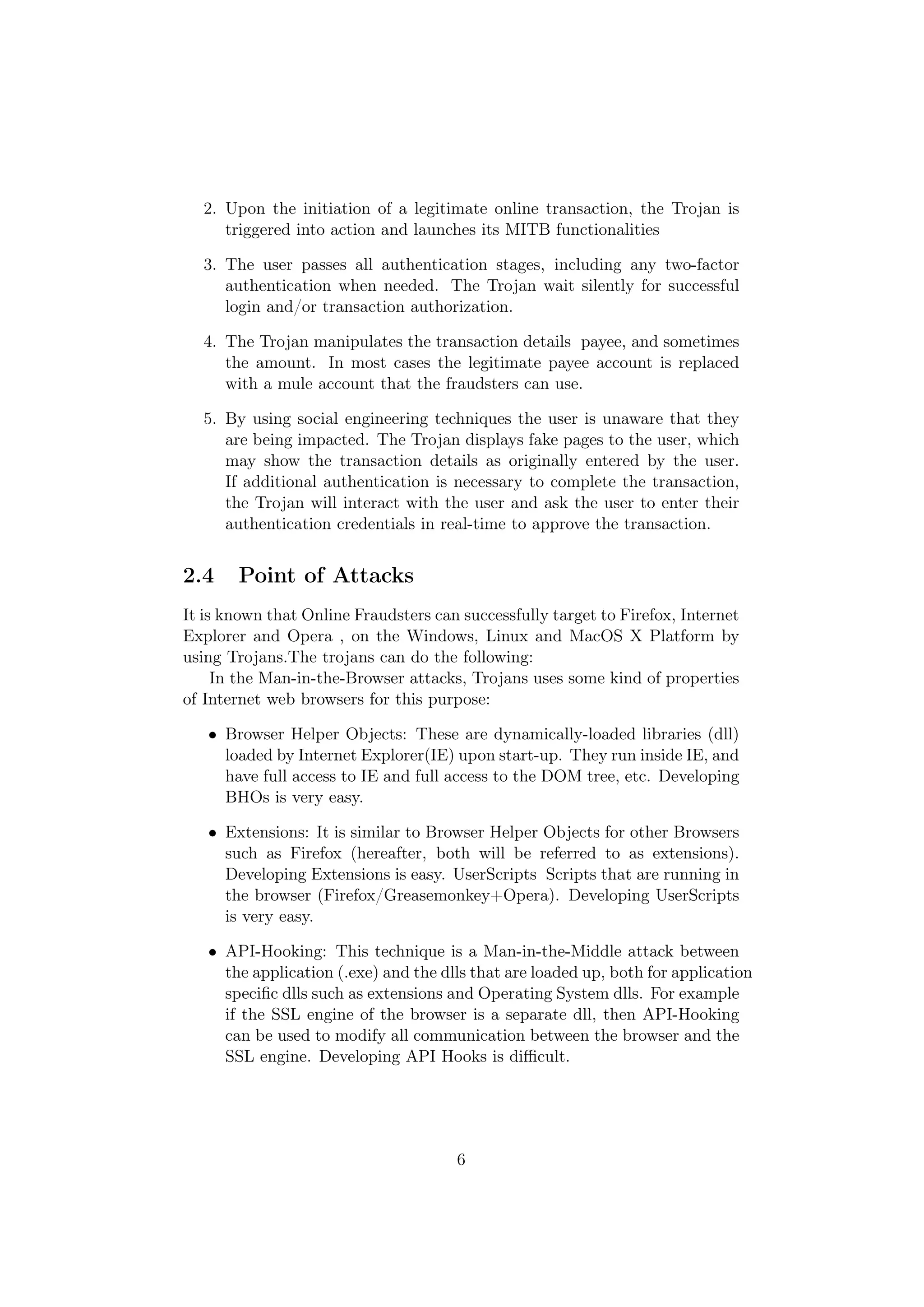 2. Upon the initiation of a legitimate online transaction, the Trojan is
     triggered into action and launches its MITB functionalities

  3. The user passes all authentication stages, including any two-factor
     authentication when needed. The Trojan wait silently for successful
     login and/or transaction authorization.

  4. The Trojan manipulates the transaction details payee, and sometimes
     the amount. In most cases the legitimate payee account is replaced
     with a mule account that the fraudsters can use.

  5. By using social engineering techniques the user is unaware that they
     are being impacted. The Trojan displays fake pages to the user, which
     may show the transaction details as originally entered by the user.
     If additional authentication is necessary to complete the transaction,
     the Trojan will interact with the user and ask the user to enter their
     authentication credentials in real-time to approve the transaction.


2.4    Point of Attacks
It is known that Online Fraudsters can successfully target to Firefox, Internet
Explorer and Opera , on the Windows, Linux and MacOS X Platform by
using Trojans.The trojans can do the following:
     In the Man-in-the-Browser attacks, Trojans uses some kind of properties
of Internet web browsers for this purpose:

   • Browser Helper Objects: These are dynamically-loaded libraries (dll)
     loaded by Internet Explorer(IE) upon start-up. They run inside IE, and
     have full access to IE and full access to the DOM tree, etc. Developing
     BHOs is very easy.

   • Extensions: It is similar to Browser Helper Objects for other Browsers
     such as Firefox (hereafter, both will be referred to as extensions).
     Developing Extensions is easy. UserScripts Scripts that are running in
     the browser (Firefox/Greasemonkey+Opera). Developing UserScripts
     is very easy.

   • API-Hooking: This technique is a Man-in-the-Middle attack between
     the application (.exe) and the dlls that are loaded up, both for application
     speciﬁc dlls such as extensions and Operating System dlls. For example
     if the SSL engine of the browser is a separate dll, then API-Hooking
     can be used to modify all communication between the browser and the
     SSL engine. Developing API Hooks is diﬃcult.




                                      6
 