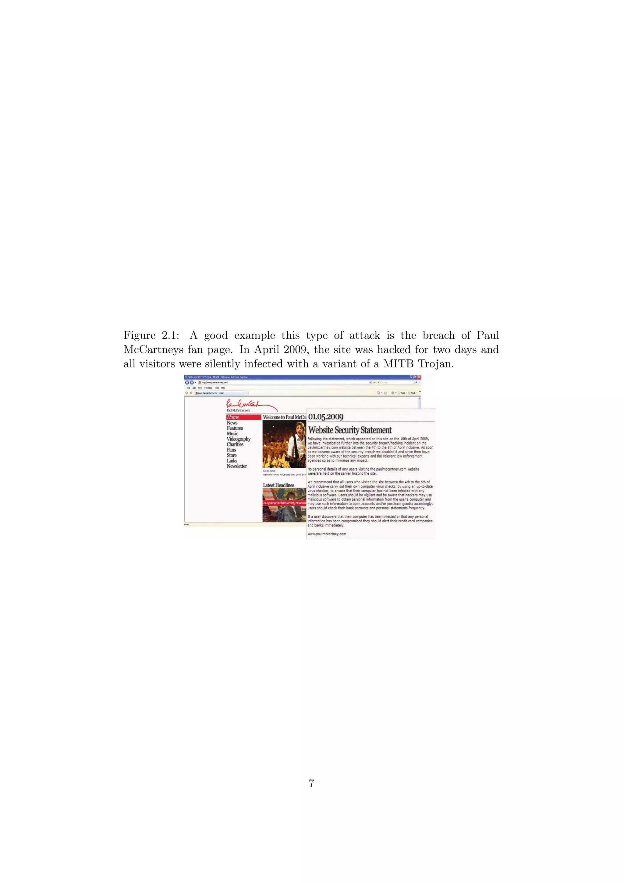 Figure 2.1: A good example this type of attack is the breach of Paul
McCartneys fan page. In April 2009, the site was hacked for two days and
all visitors were silently infected with a variant of a MITB Trojan.




                                   7
 