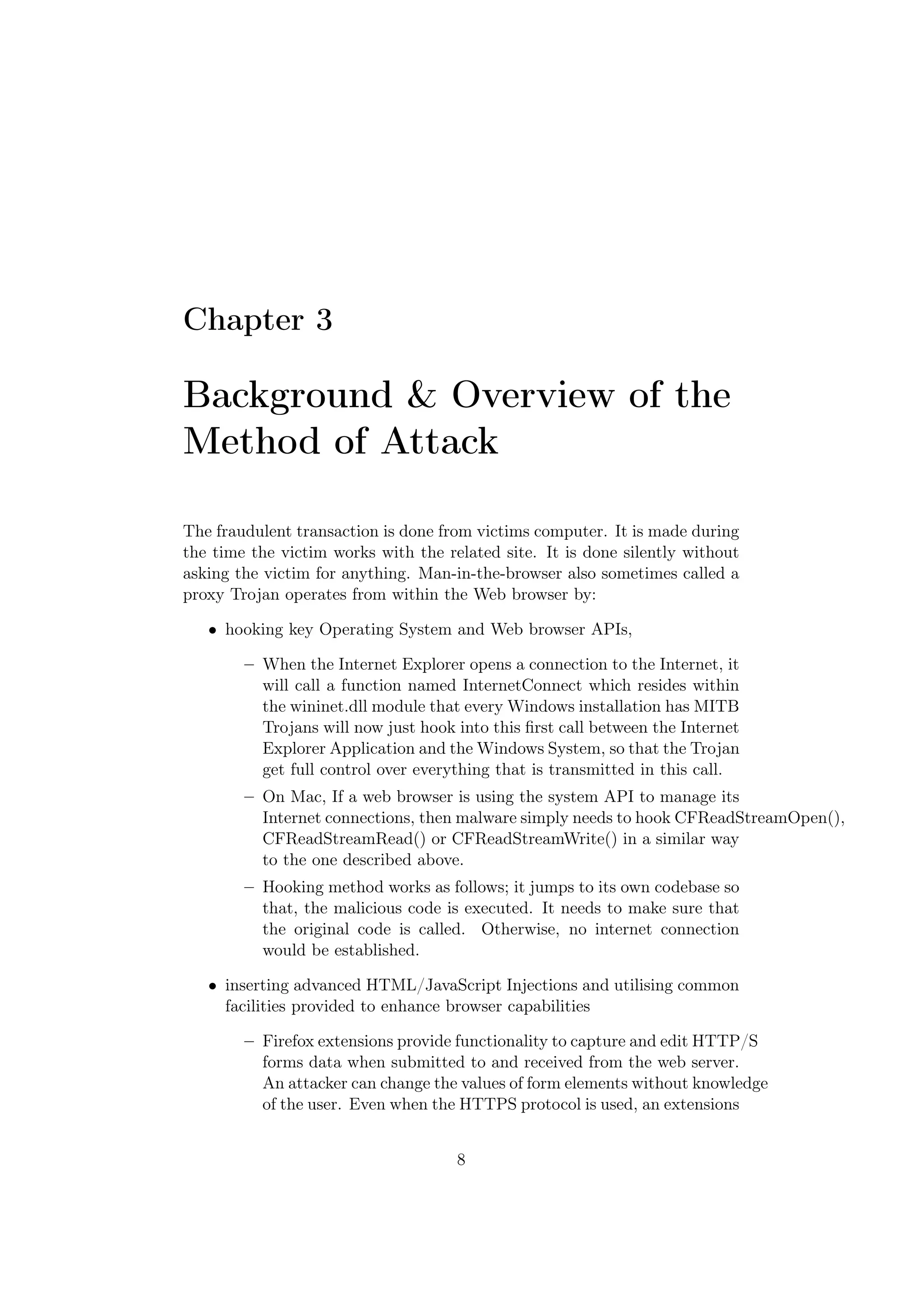Chapter 3

Background & Overview of the
Method of Attack

The fraudulent transaction is done from victims computer. It is made during
the time the victim works with the related site. It is done silently without
asking the victim for anything. Man-in-the-browser also sometimes called a
proxy Trojan operates from within the Web browser by:

   • hooking key Operating System and Web browser APIs,

        – When the Internet Explorer opens a connection to the Internet, it
          will call a function named InternetConnect which resides within
          the wininet.dll module that every Windows installation has MITB
          Trojans will now just hook into this ﬁrst call between the Internet
          Explorer Application and the Windows System, so that the Trojan
          get full control over everything that is transmitted in this call.
        – On Mac, If a web browser is using the system API to manage its
          Internet connections, then malware simply needs to hook CFReadStreamOpen(),
          CFReadStreamRead() or CFReadStreamWrite() in a similar way
          to the one described above.
        – Hooking method works as follows; it jumps to its own codebase so
          that, the malicious code is executed. It needs to make sure that
          the original code is called. Otherwise, no internet connection
          would be established.

   • inserting advanced HTML/JavaScript Injections and utilising common
     facilities provided to enhance browser capabilities

        – Firefox extensions provide functionality to capture and edit HTTP/S
          forms data when submitted to and received from the web server.
          An attacker can change the values of form elements without knowledge
          of the user. Even when the HTTPS protocol is used, an extensions


                                     8
 