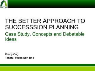 THE BETTER APPROACH TO SUCCESSSION PLANNING Case Study, Concepts and Debatable Ideas Kenny Ong Takaful Ikhlas Sdn Bhd 