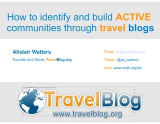 How to identify and build ACTIVE
communities through travel blogs

 Alistair Watters                                                                                                                                                   Email: ali@travelblog.org

 Founder and Owner TravelBlog.org                                                                                                                                   Twitter: @ali_watters

                                                                                                                                                                    Web: www.mytb.org/Ali




       The link ed image cannot be display ed. The file may hav e been mov ed, renamed, or deleted. Verify that the link points to the correct file and location.
 