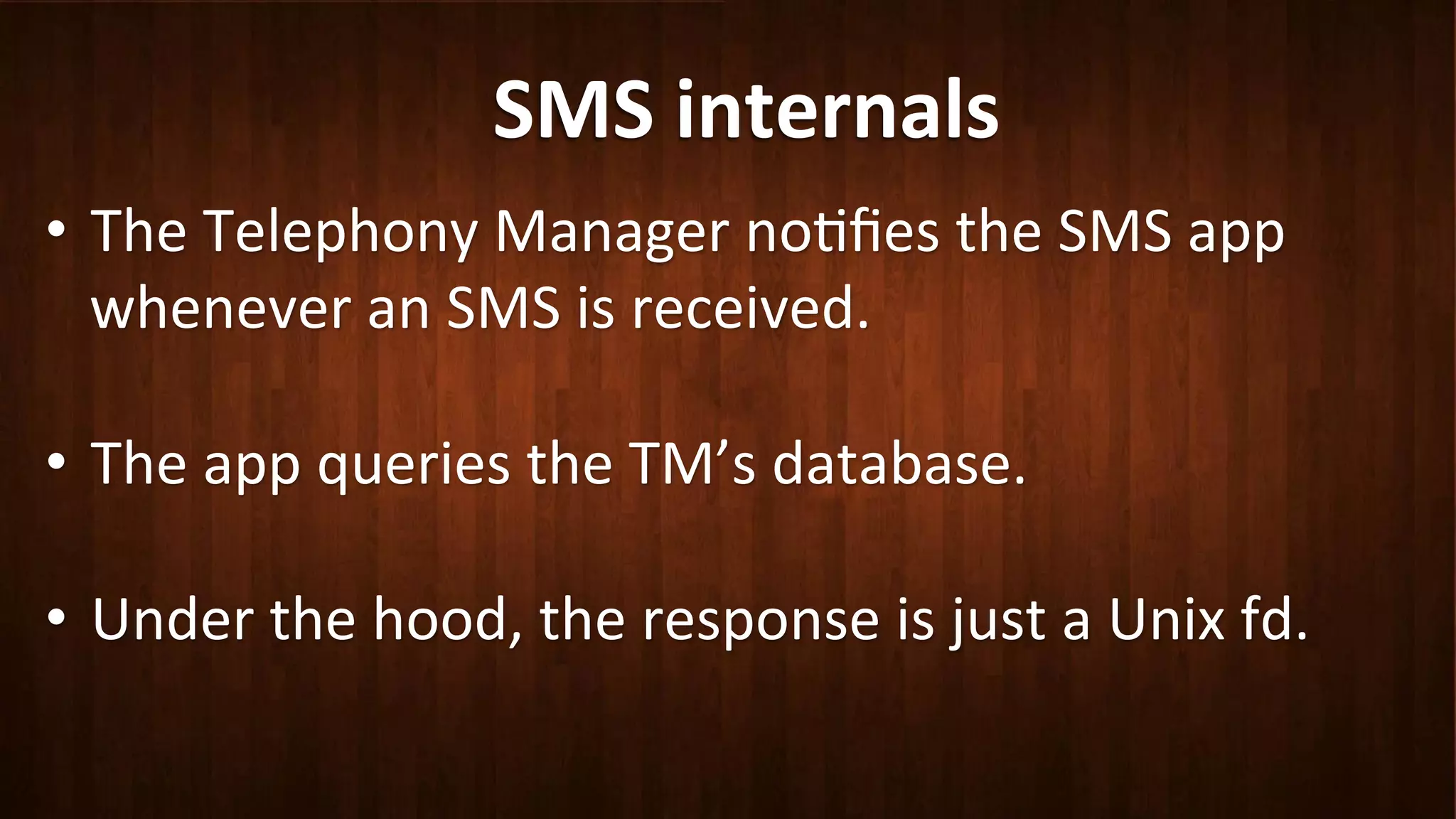 SMS	
  internals	
  
•  The	
  Telephony	
  Manager	
  no?ﬁes	
  the	
  SMS	
  app	
  
whenever	
  an	
  SMS	
  is	
  received.	
  
	
  
•  The	
  app	
  queries	
  the	
  TM’s	
  database.	
  
•  Under	
  the	
  hood,	
  the	
  response	
  is	
  just	
  a	
  Unix	
  fd.	
  
	
  
 