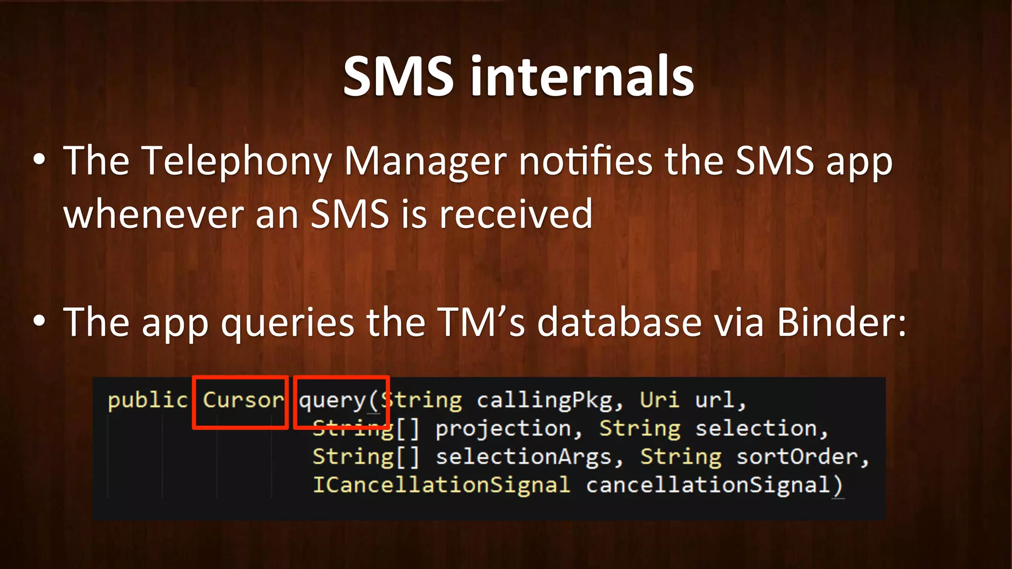 SMS	
  internals	
  
•  The	
  Telephony	
  Manager	
  no?ﬁes	
  the	
  SMS	
  app	
  
whenever	
  an	
  SMS	
  is	
  received	
  
	
  
•  The	
  app	
  queries	
  the	
  TM’s	
  database	
  via	
  Binder:	
  
 
