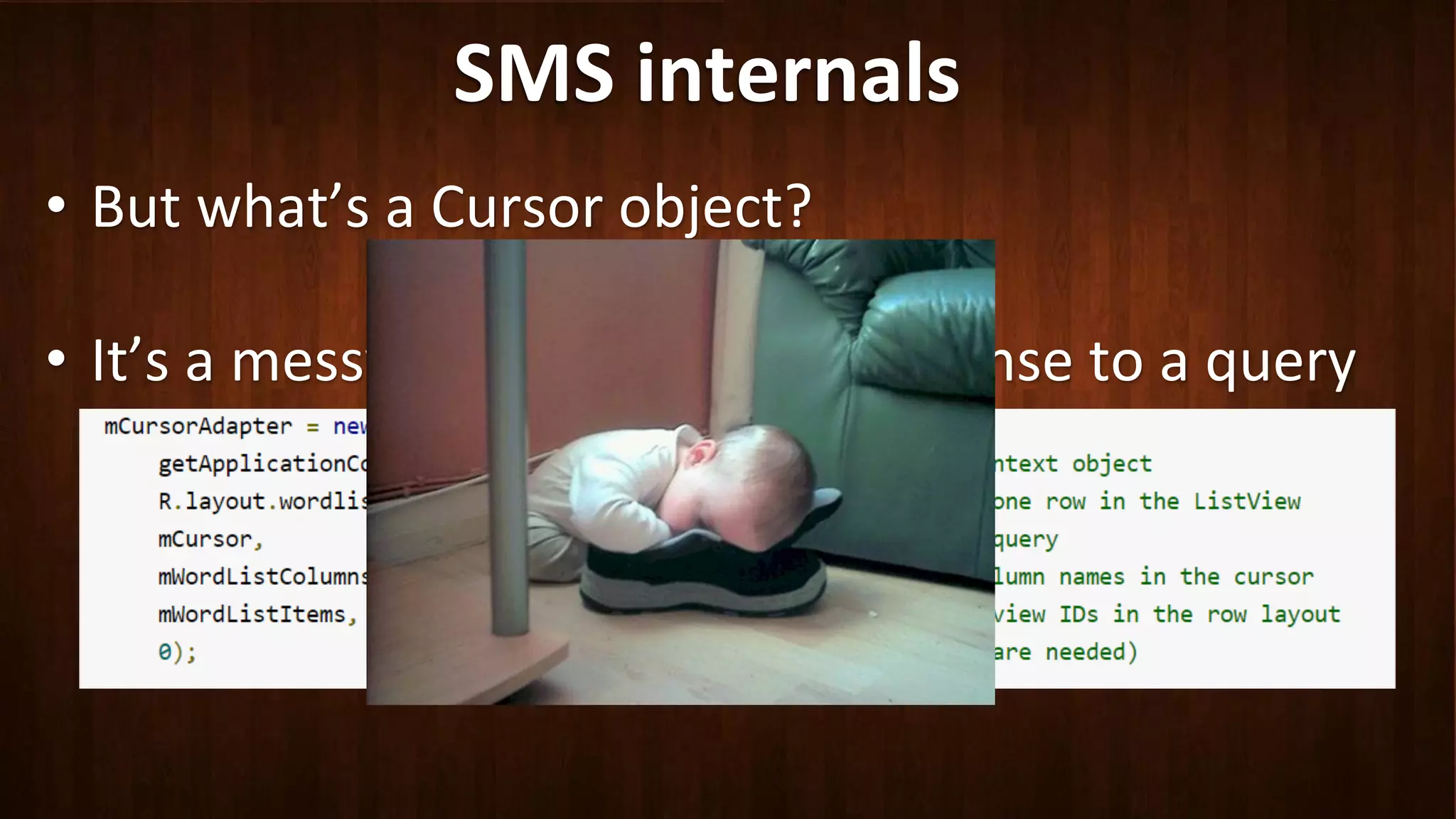 SMS	
  internals	
  
•  But	
  what’s	
  a	
  Cursor	
  object?	
  
•  It’s	
  a	
  messy	
  abstrac?on	
  of	
  a	
  response	
  to	
  a	
  query	
  
 