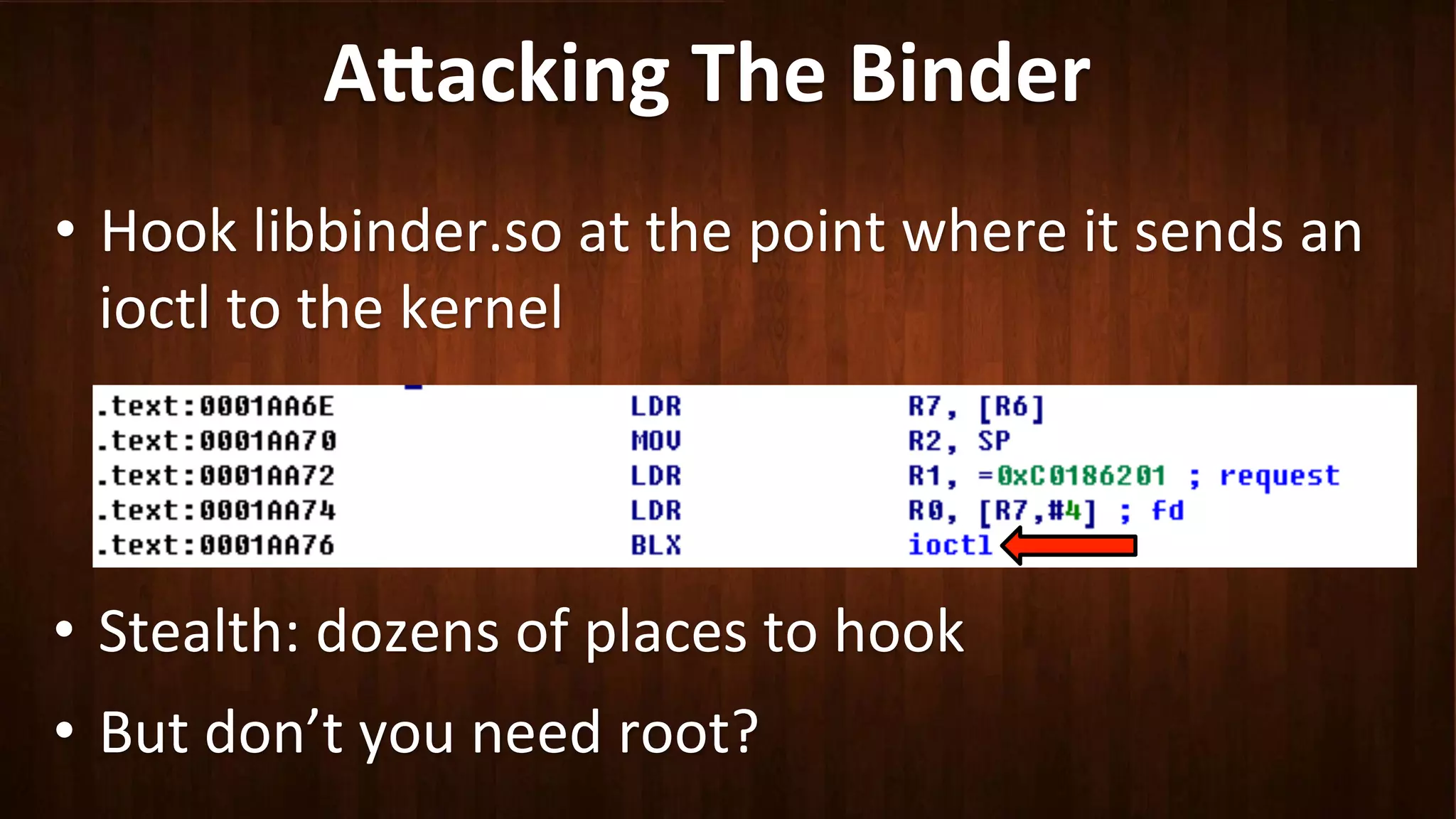 A8acking	
  The	
  Binder	
  
•  Hook	
  libbinder.so	
  at	
  the	
  point	
  where	
  it	
  sends	
  an	
  
ioctl	
  to	
  the	
  kernel	
  
•  Stealth:	
  dozens	
  of	
  places	
  to	
  hook	
  
•  But	
  don’t	
  you	
  need	
  root?	
  
 
