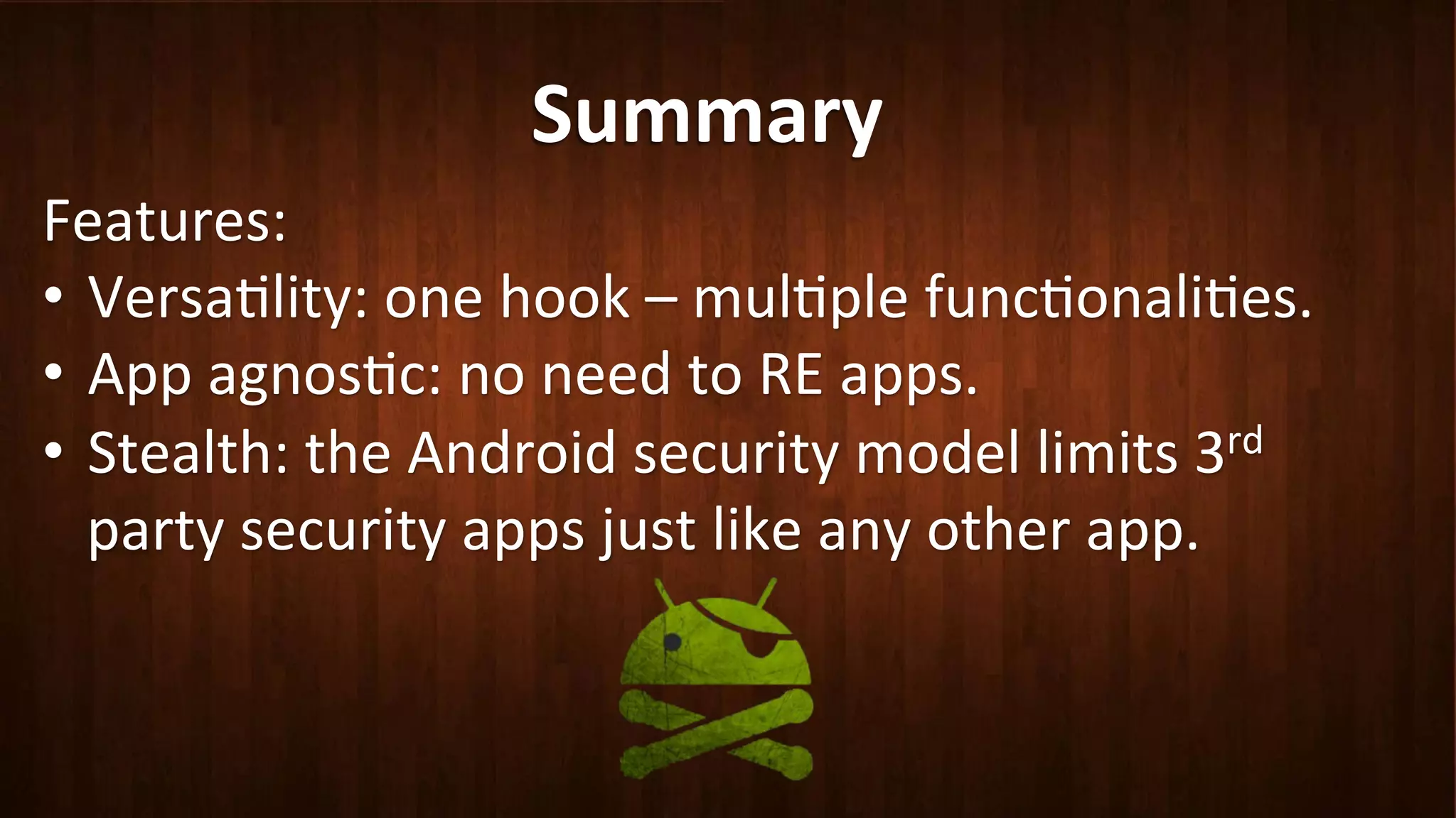 Summary	
  
Features:	
  
•  Versa?lity:	
  one	
  hook	
  –	
  mul?ple	
  func?onali?es.	
  
•  App	
  agnos?c:	
  no	
  need	
  to	
  RE	
  apps.	
  
•  Stealth:	
  the	
  Android	
  security	
  model	
  limits	
  3rd	
  
party	
  security	
  apps	
  just	
  like	
  any	
  other	
  app.	
  	
  
 