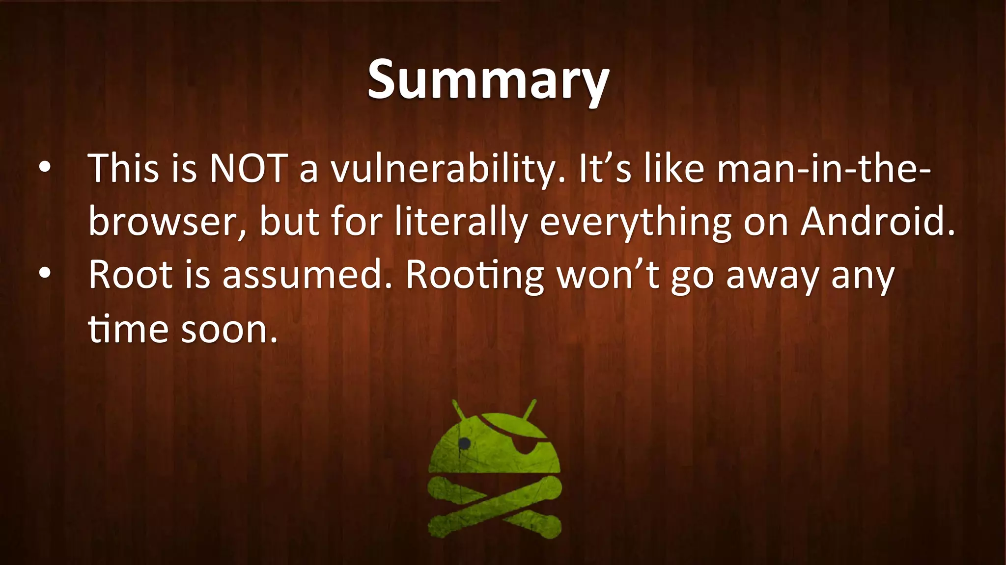 Summary	
  
•  This	
  is	
  NOT	
  a	
  vulnerability.	
  It’s	
  like	
  man-­‐in-­‐the-­‐
browser,	
  but	
  for	
  literally	
  everything	
  on	
  Android.	
  
•  Root	
  is	
  assumed.	
  Roo?ng	
  won’t	
  go	
  away	
  any	
  
?me	
  soon.	
  
 