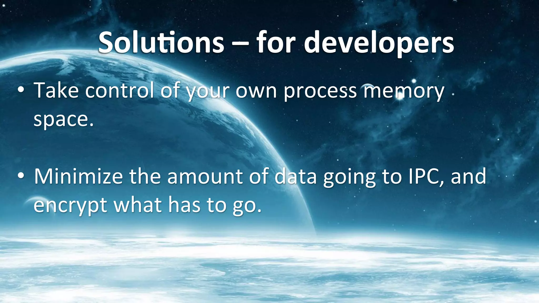 Solu<ons	
  –	
  for	
  developers	
  	
  
•  Take	
  control	
  of	
  your	
  own	
  process	
  memory	
  
space.	
  
	
  
•  Minimize	
  the	
  amount	
  of	
  data	
  going	
  to	
  IPC,	
  and	
  
encrypt	
  what	
  has	
  to	
  go.	
  
 
