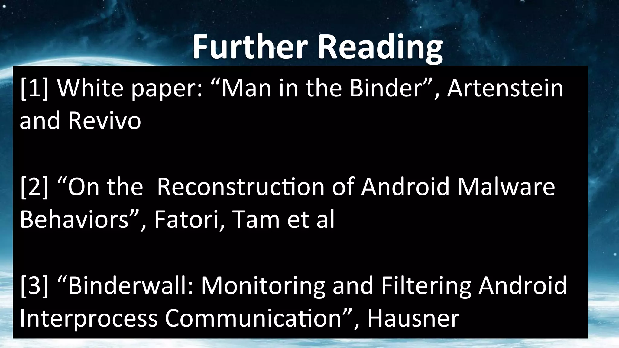 Further	
  Reading	
  
[1]	
  White	
  paper:	
  “Man	
  in	
  the	
  Binder”,	
  Artenstein	
  
and	
  Revivo	
  
	
  
[2]	
  “On	
  the	
  	
  Reconstruc?on	
  of	
  Android	
  Malware	
  
Behaviors”,	
  Fatori,	
  Tam	
  et	
  al	
  
	
  
[3]	
  “Binderwall:	
  Monitoring	
  and	
  Filtering	
  Android	
  
Interprocess	
  Communica?on”,	
  Hausner	
  
 