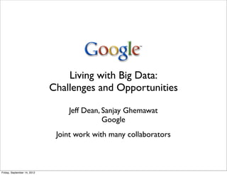 Living with Big Data:
                             Challenges and Opportunities

                                 Jeff Dean, Sanjay Ghemawat
                                            Google
                              Joint work with many collaborators



Friday, September 14, 2012
 