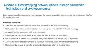 Learn about how blockchain technology reduces the cost of networking and recognize the implications this has
for market structure.
Learning outcomes:
• Articulate the economic consequences of a reduction in the cost of networking.
• Deduce how the nature of intermediation may change as a result of blockchain technology.
• Analyze the risks associated with smart contracts.
• Investigate the conditions under which relational contracts can be automated.
• Discern the role of tokens in incentivizing the growth, operations and security of a platform.
• Assess the ability of case examples to capitalize on the reduction in the cost of networking.
• Recommend a reward system for an incumbent adding a token to its ecosystem.
 