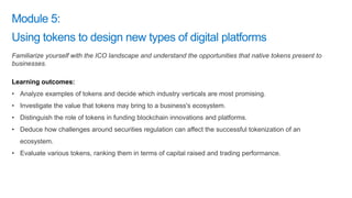 Familiarize yourself with the ICO landscape and understand the opportunities that native tokens present to
businesses.
Learning outcomes:
• Analyze examples of tokens and decide which industry verticals are most promising.
• Investigate the value that tokens may bring to a business's ecosystem.
• Distinguish the role of tokens in funding blockchain innovations and platforms.
• Deduce how challenges around securities regulation can affect the successful tokenization of an
ecosystem.
• Evaluate various tokens, ranking them in terms of capital raised and trading performance.
 