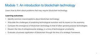 Learn how to think about problems that may require blockchain technology.
Learning outcomes:
• Identify common misconceptions about blockchain technology.
• Articulate the challenges of predicting technological evolution and its impact on the economy.
• Compare the emergence of blockchain technology to that of other general purpose technologies.
• Discern the role of entrepreneurial strategy in a time of technological uncertainty.
• Evaluate a business application of blockchain through the lens of a strategic framework.
 